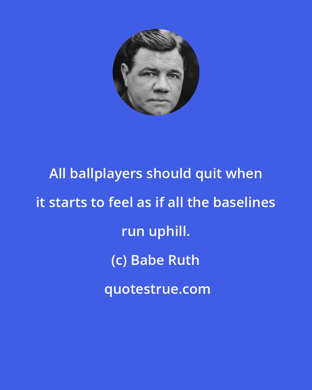 Babe Ruth: All ballplayers should quit when it starts to feel as if all the baselines run uphill.