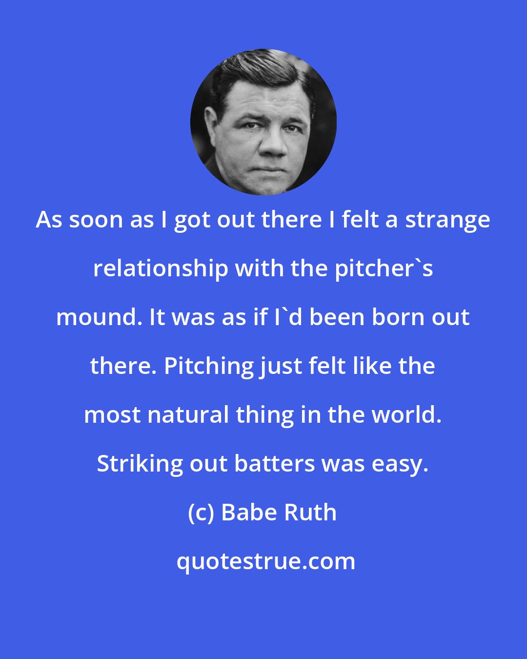 Babe Ruth: As soon as I got out there I felt a strange relationship with the pitcher's mound. It was as if I'd been born out there. Pitching just felt like the most natural thing in the world. Striking out batters was easy.