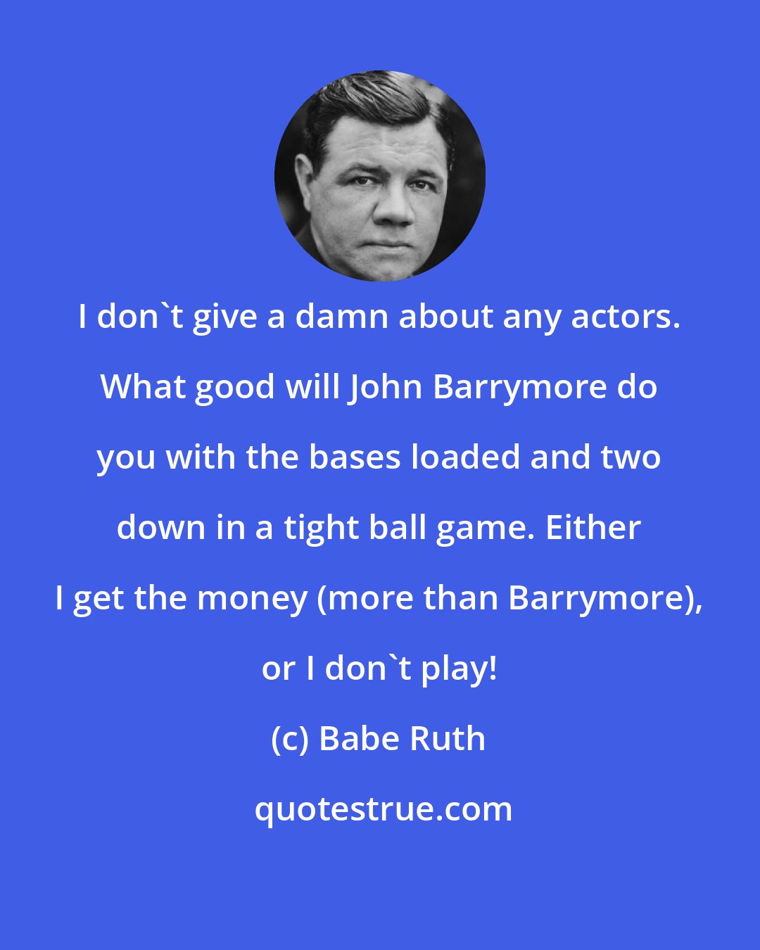 Babe Ruth: I don't give a damn about any actors. What good will John Barrymore do you with the bases loaded and two down in a tight ball game. Either I get the money (more than Barrymore), or I don't play!