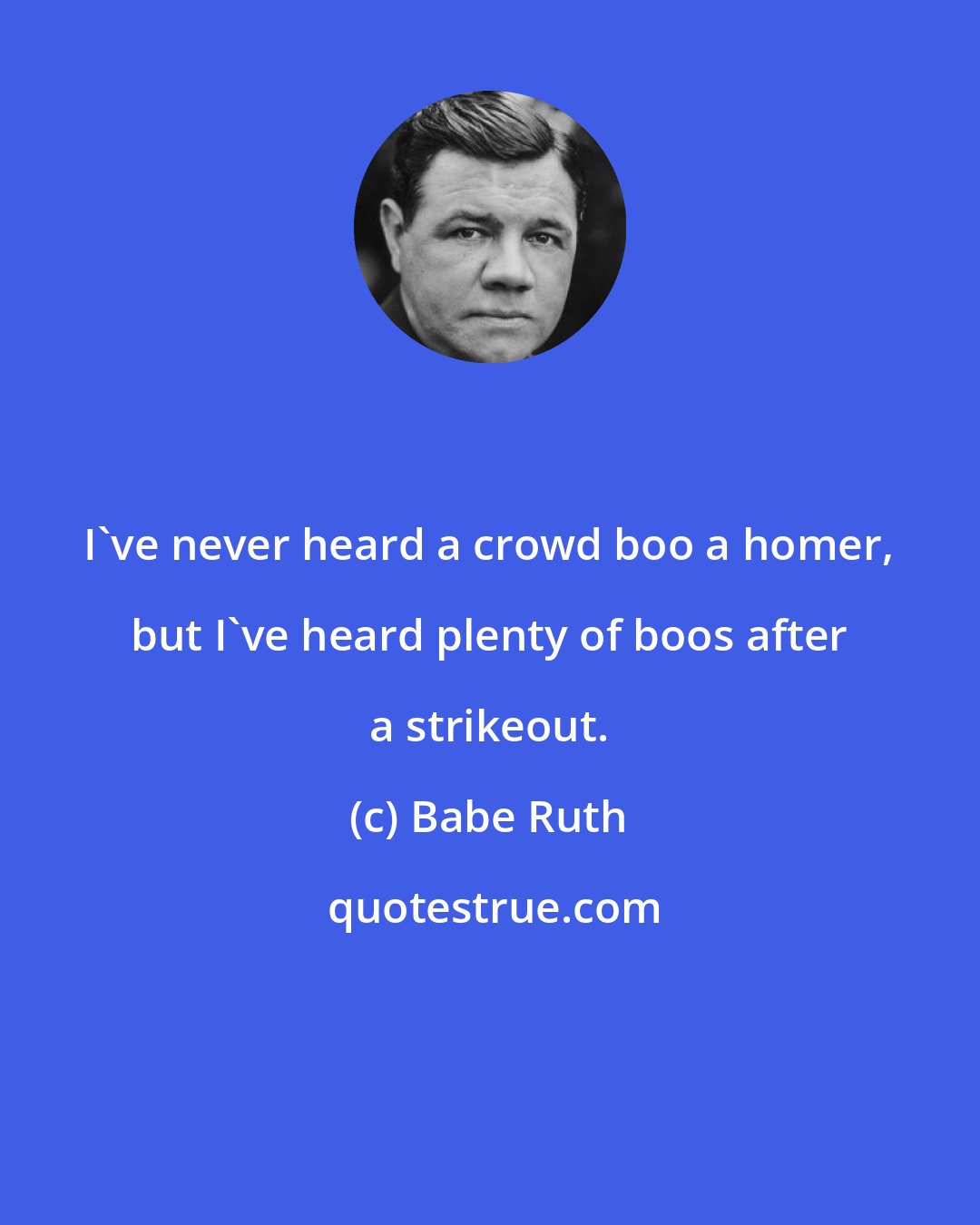 Babe Ruth: I've never heard a crowd boo a homer, but I've heard plenty of boos after a strikeout.