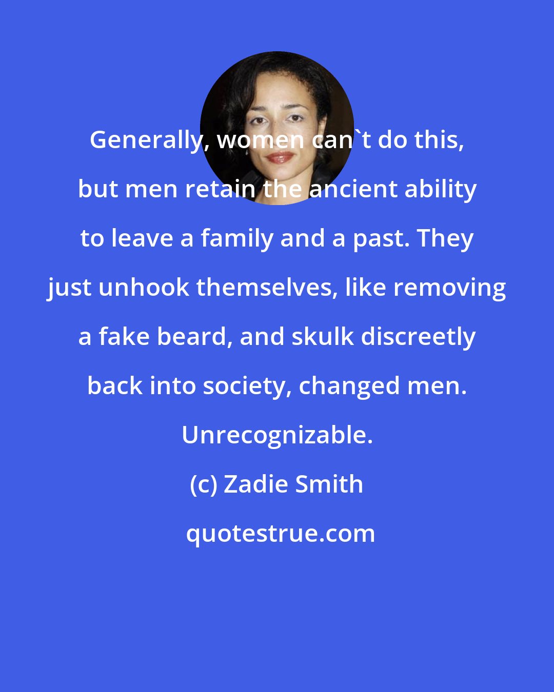 Zadie Smith: Generally, women can't do this, but men retain the ancient ability to leave a family and a past. They just unhook themselves, like removing a fake beard, and skulk discreetly back into society, changed men. Unrecognizable.