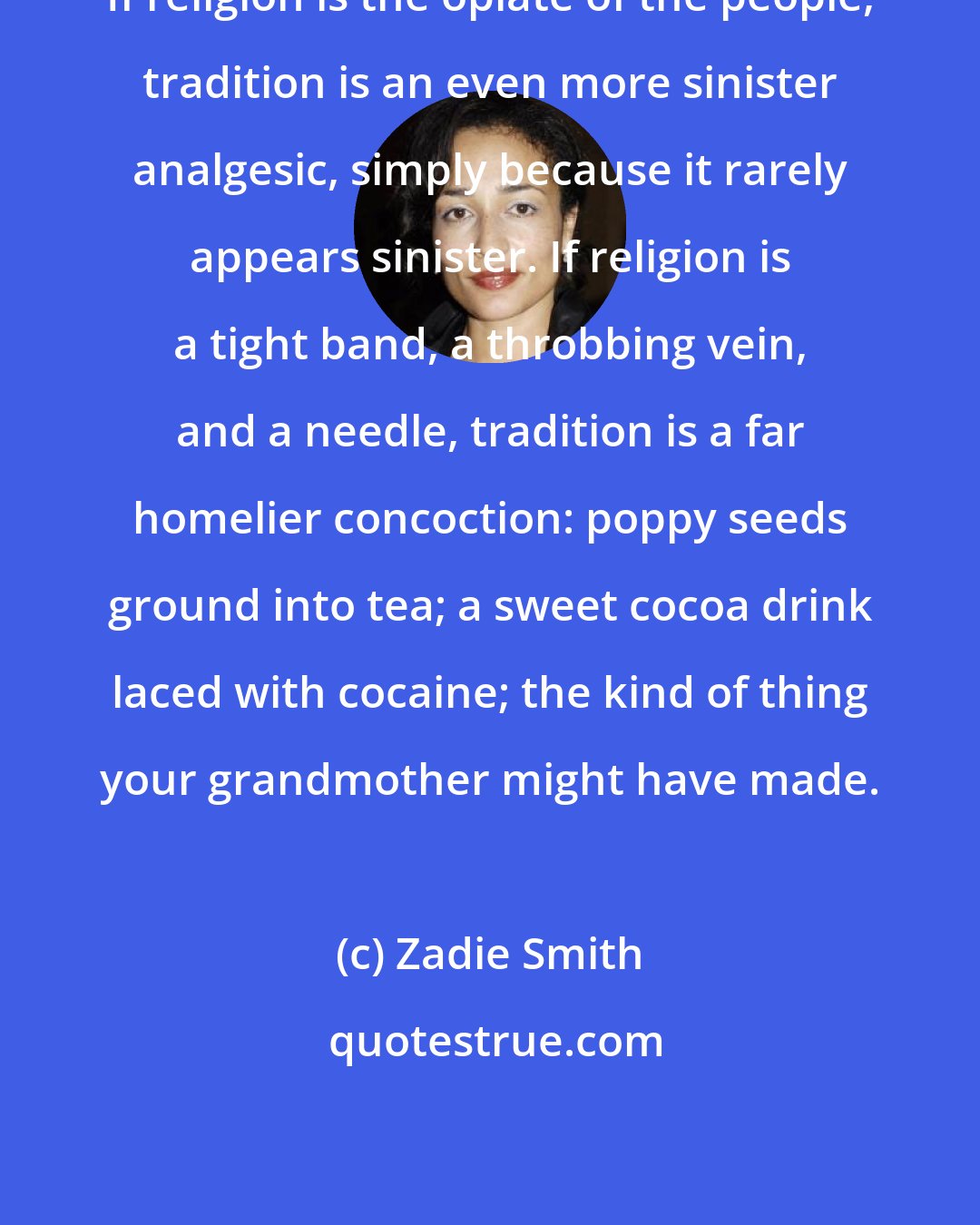 Zadie Smith: If religion is the opiate of the people, tradition is an even more sinister analgesic, simply because it rarely appears sinister. If religion is a tight band, a throbbing vein, and a needle, tradition is a far homelier concoction: poppy seeds ground into tea; a sweet cocoa drink laced with cocaine; the kind of thing your grandmother might have made.