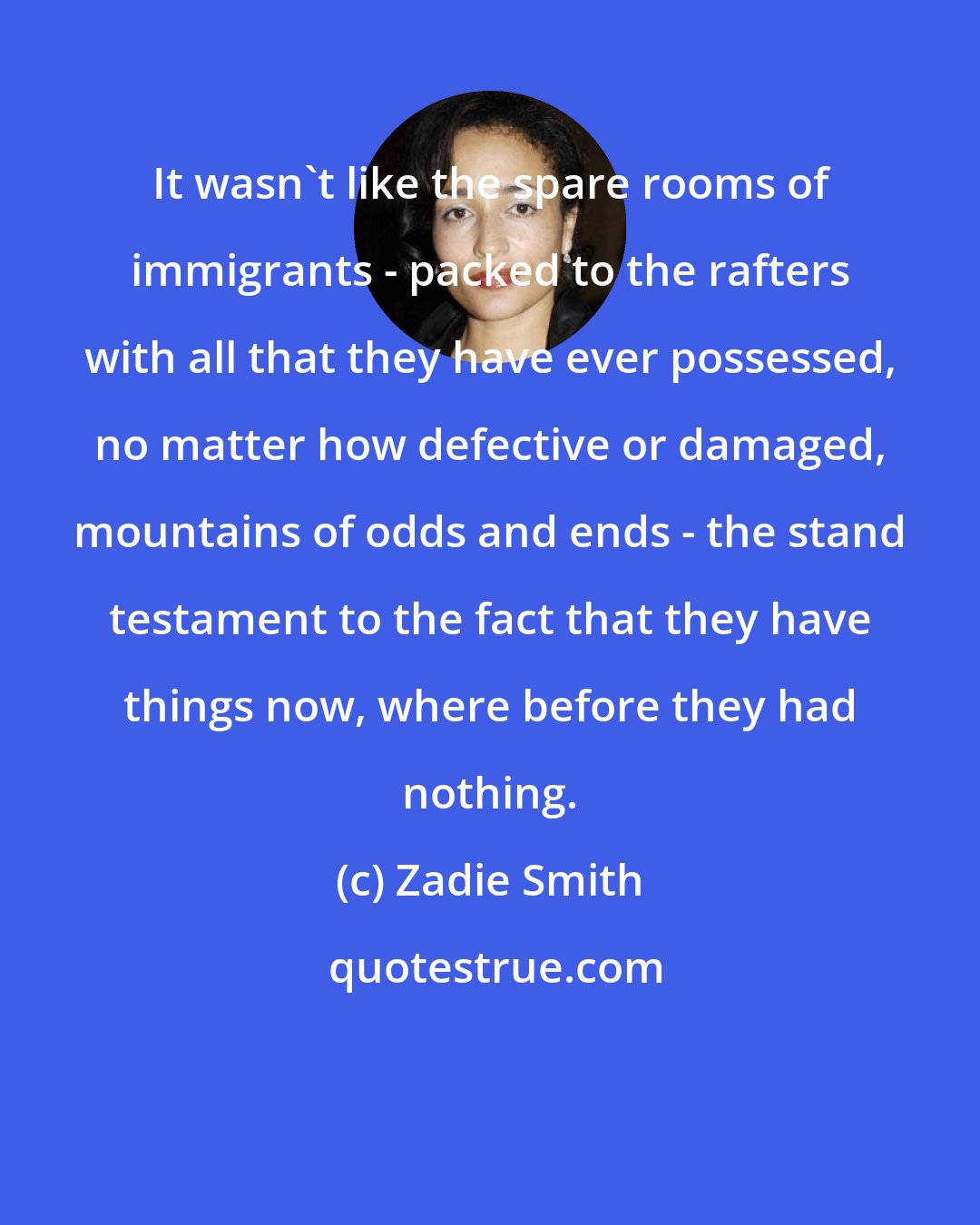 Zadie Smith: It wasn't like the spare rooms of immigrants - packed to the rafters with all that they have ever possessed, no matter how defective or damaged, mountains of odds and ends - the stand testament to the fact that they have things now, where before they had nothing.