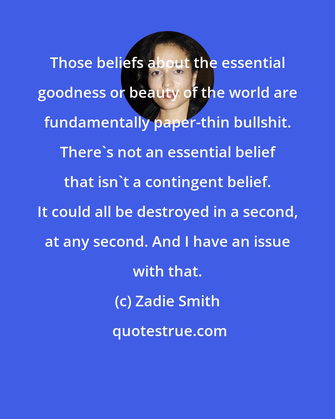 Zadie Smith: Those beliefs about the essential goodness or beauty of the world are fundamentally paper-thin bullshit. There's not an essential belief that isn't a contingent belief. It could all be destroyed in a second, at any second. And I have an issue with that.