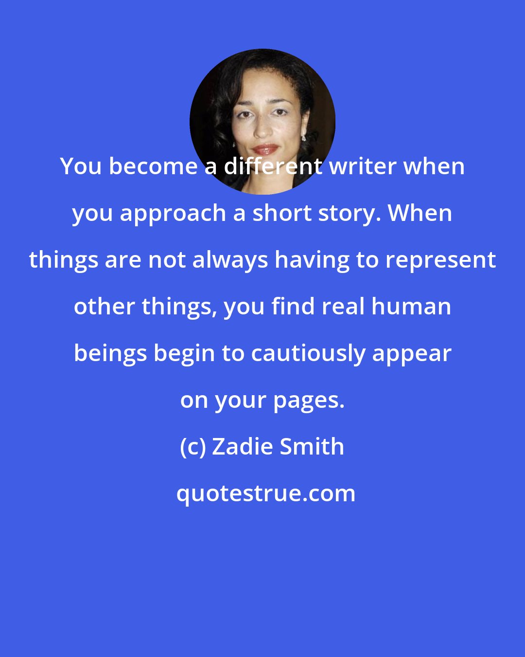 Zadie Smith: You become a different writer when you approach a short story. When things are not always having to represent other things, you find real human beings begin to cautiously appear on your pages.