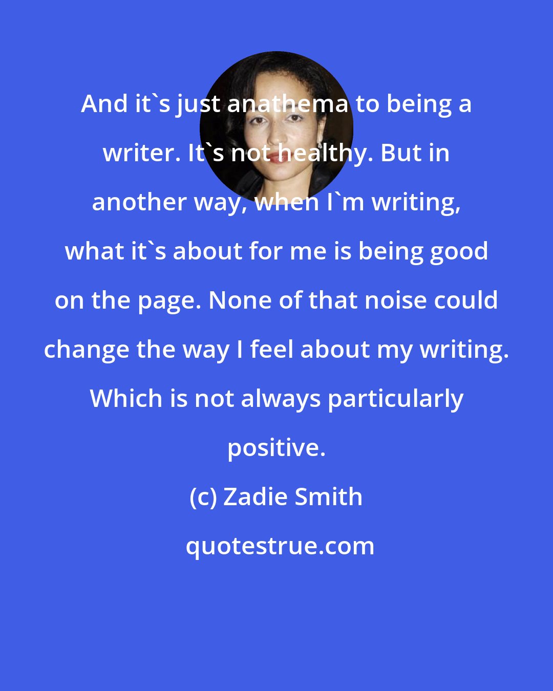 Zadie Smith: And it's just anathema to being a writer. It's not healthy. But in another way, when I'm writing, what it's about for me is being good on the page. None of that noise could change the way I feel about my writing. Which is not always particularly positive.