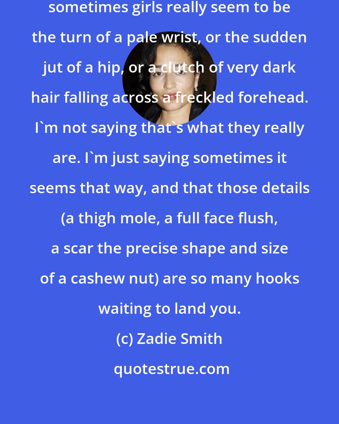 Zadie Smith: Boys are just boys after all, but sometimes girls really seem to be the turn of a pale wrist, or the sudden jut of a hip, or a clutch of very dark hair falling across a freckled forehead. I'm not saying that's what they really are. I'm just saying sometimes it seems that way, and that those details (a thigh mole, a full face flush, a scar the precise shape and size of a cashew nut) are so many hooks waiting to land you.