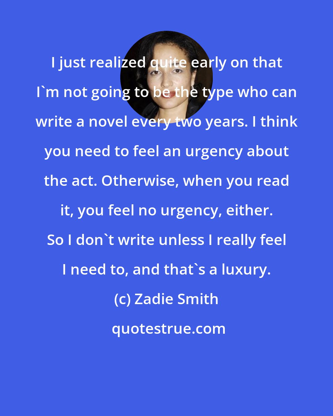 Zadie Smith: I just realized quite early on that I'm not going to be the type who can write a novel every two years. I think you need to feel an urgency about the act. Otherwise, when you read it, you feel no urgency, either. So I don't write unless I really feel I need to, and that's a luxury.