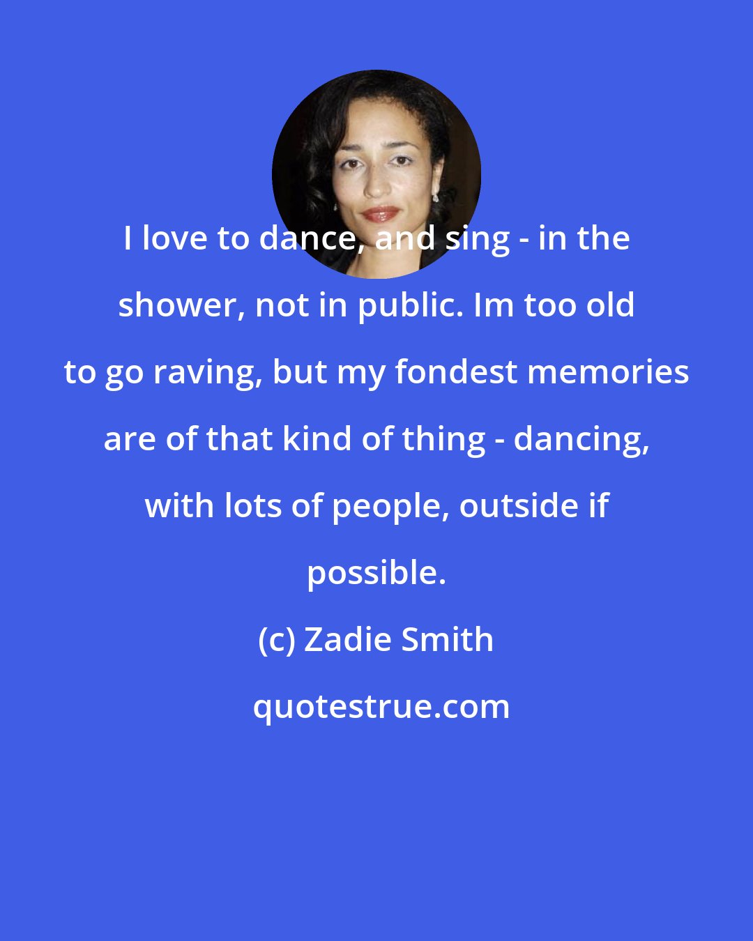 Zadie Smith: I love to dance, and sing - in the shower, not in public. Im too old to go raving, but my fondest memories are of that kind of thing - dancing, with lots of people, outside if possible.