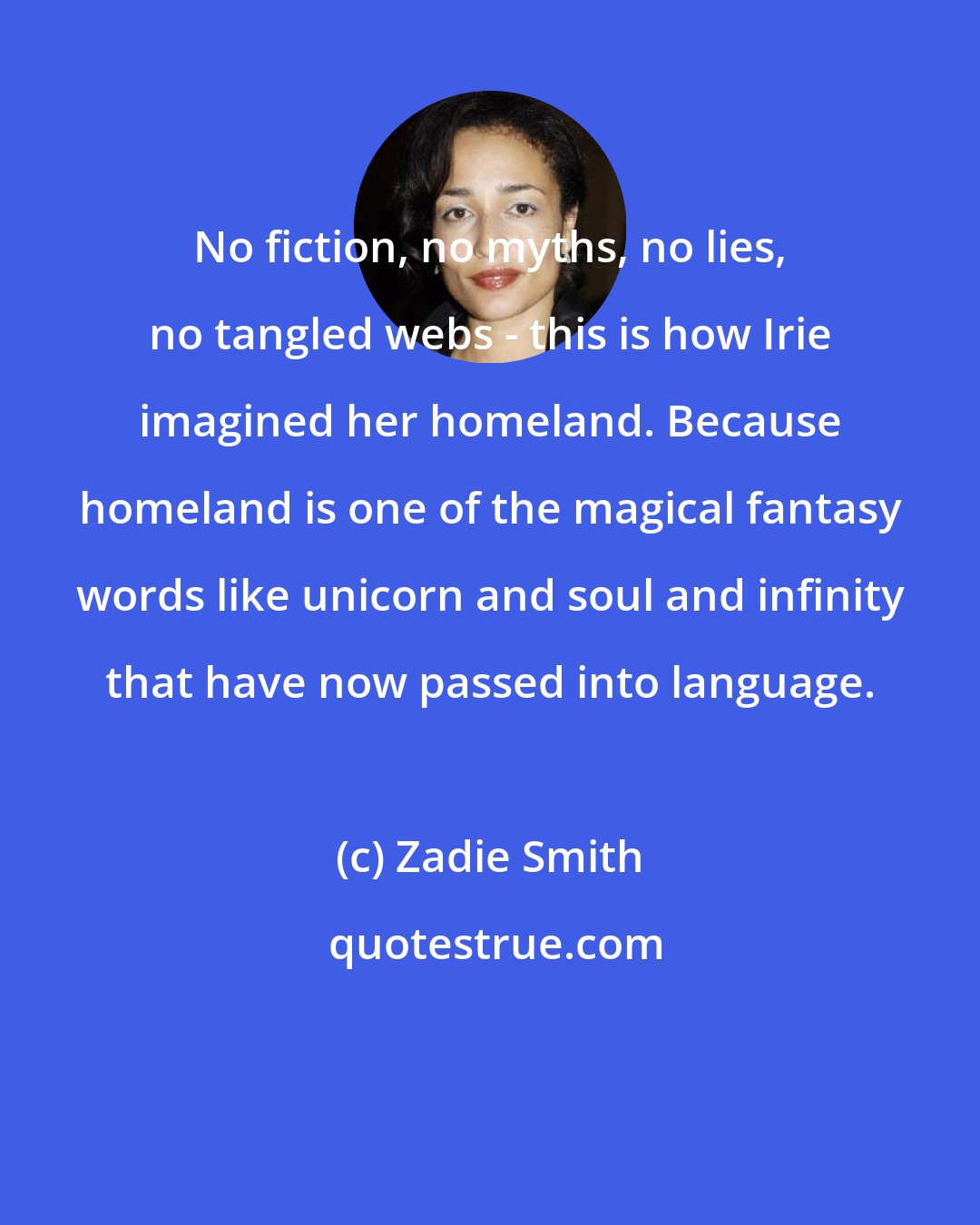 Zadie Smith: No fiction, no myths, no lies, no tangled webs - this is how Irie imagined her homeland. Because homeland is one of the magical fantasy words like unicorn and soul and infinity that have now passed into language.