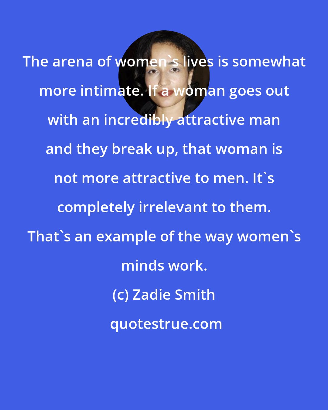 Zadie Smith: The arena of women's lives is somewhat more intimate. If a woman goes out with an incredibly attractive man and they break up, that woman is not more attractive to men. It's completely irrelevant to them. That's an example of the way women's minds work.