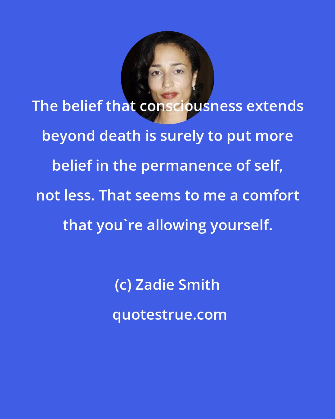 Zadie Smith: The belief that consciousness extends beyond death is surely to put more belief in the permanence of self, not less. That seems to me a comfort that you're allowing yourself.