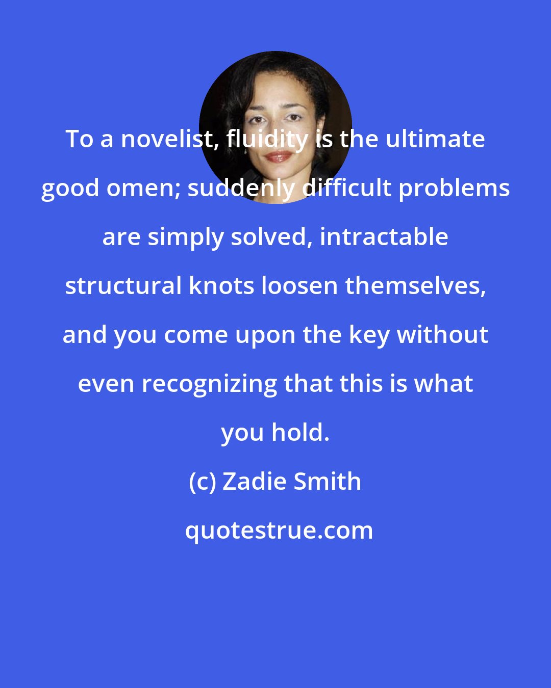 Zadie Smith: To a novelist, fluidity is the ultimate good omen; suddenly difficult problems are simply solved, intractable structural knots loosen themselves, and you come upon the key without even recognizing that this is what you hold.