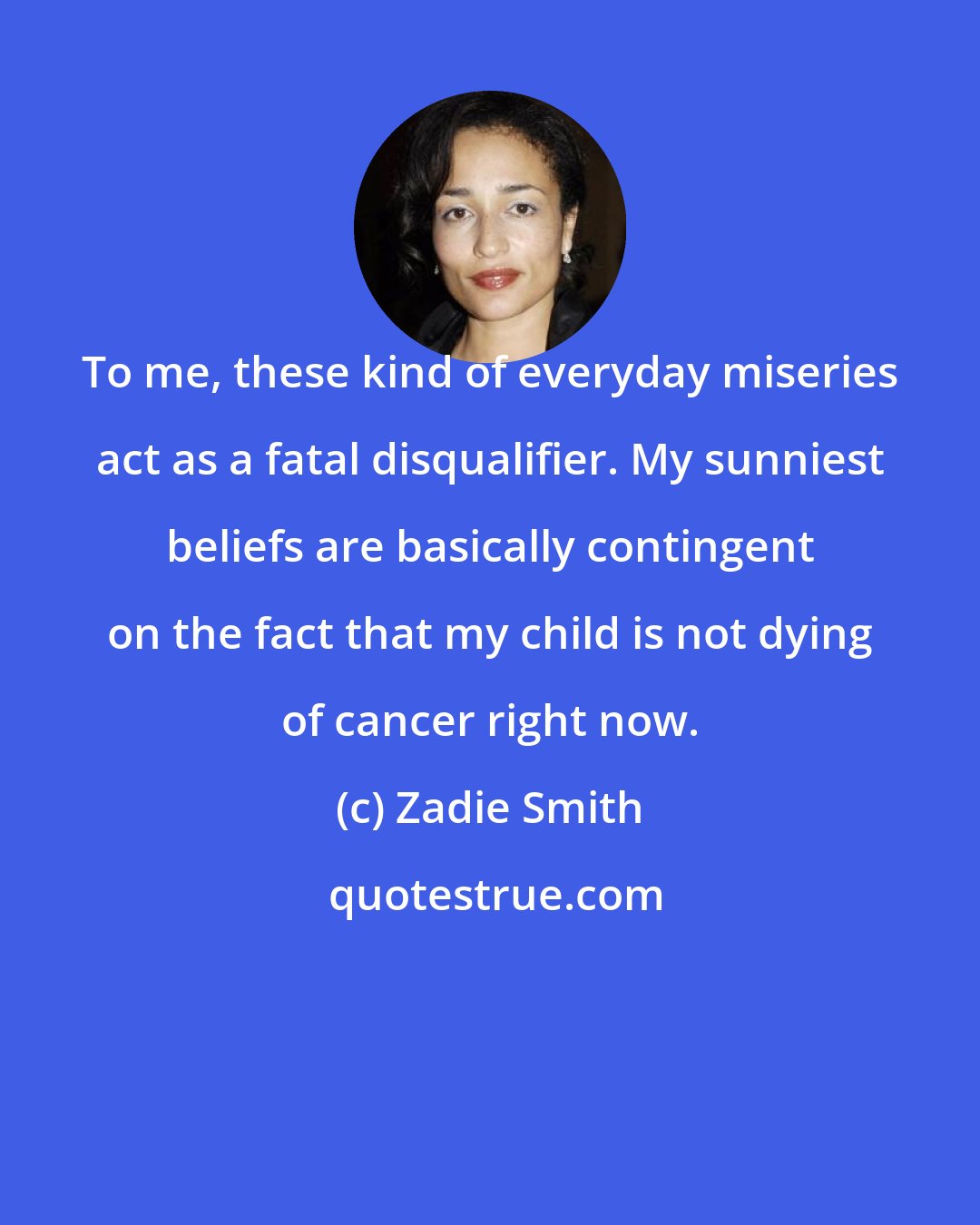 Zadie Smith: To me, these kind of everyday miseries act as a fatal disqualifier. My sunniest beliefs are basically contingent on the fact that my child is not dying of cancer right now.