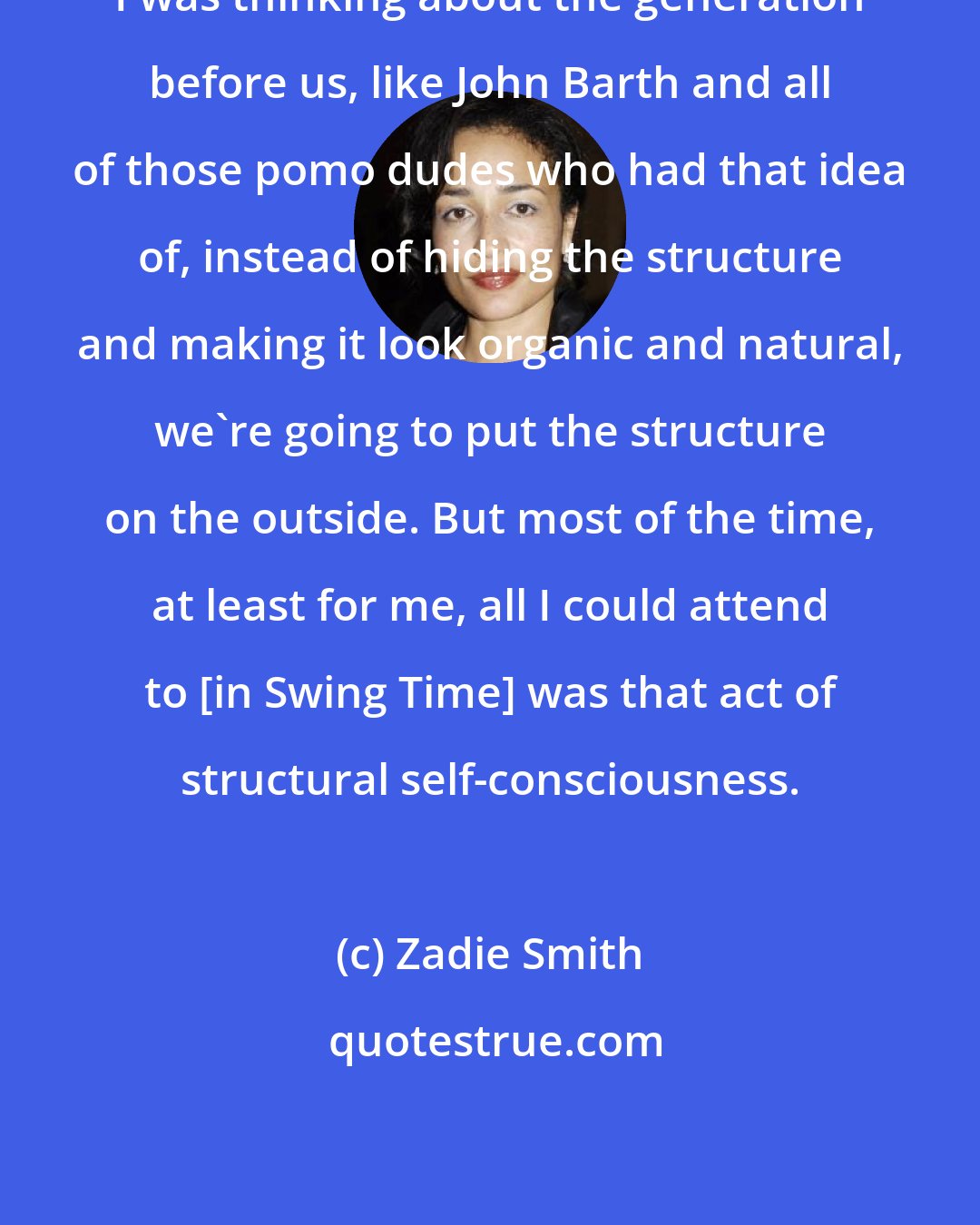 Zadie Smith: I was thinking about the generation before us, like John Barth and all of those pomo dudes who had that idea of, instead of hiding the structure and making it look organic and natural, we're going to put the structure on the outside. But most of the time, at least for me, all I could attend to [in Swing Time] was that act of structural self-consciousness.