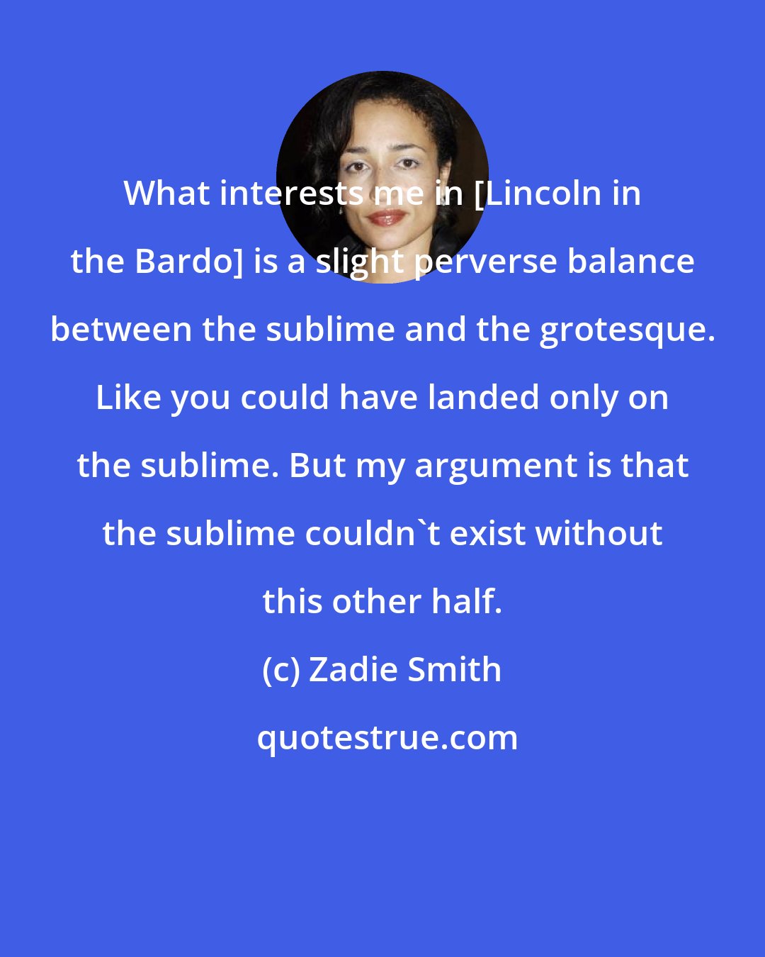 Zadie Smith: What interests me in [Lincoln in the Bardo] is a slight perverse balance between the sublime and the grotesque. Like you could have landed only on the sublime. But my argument is that the sublime couldn't exist without this other half.