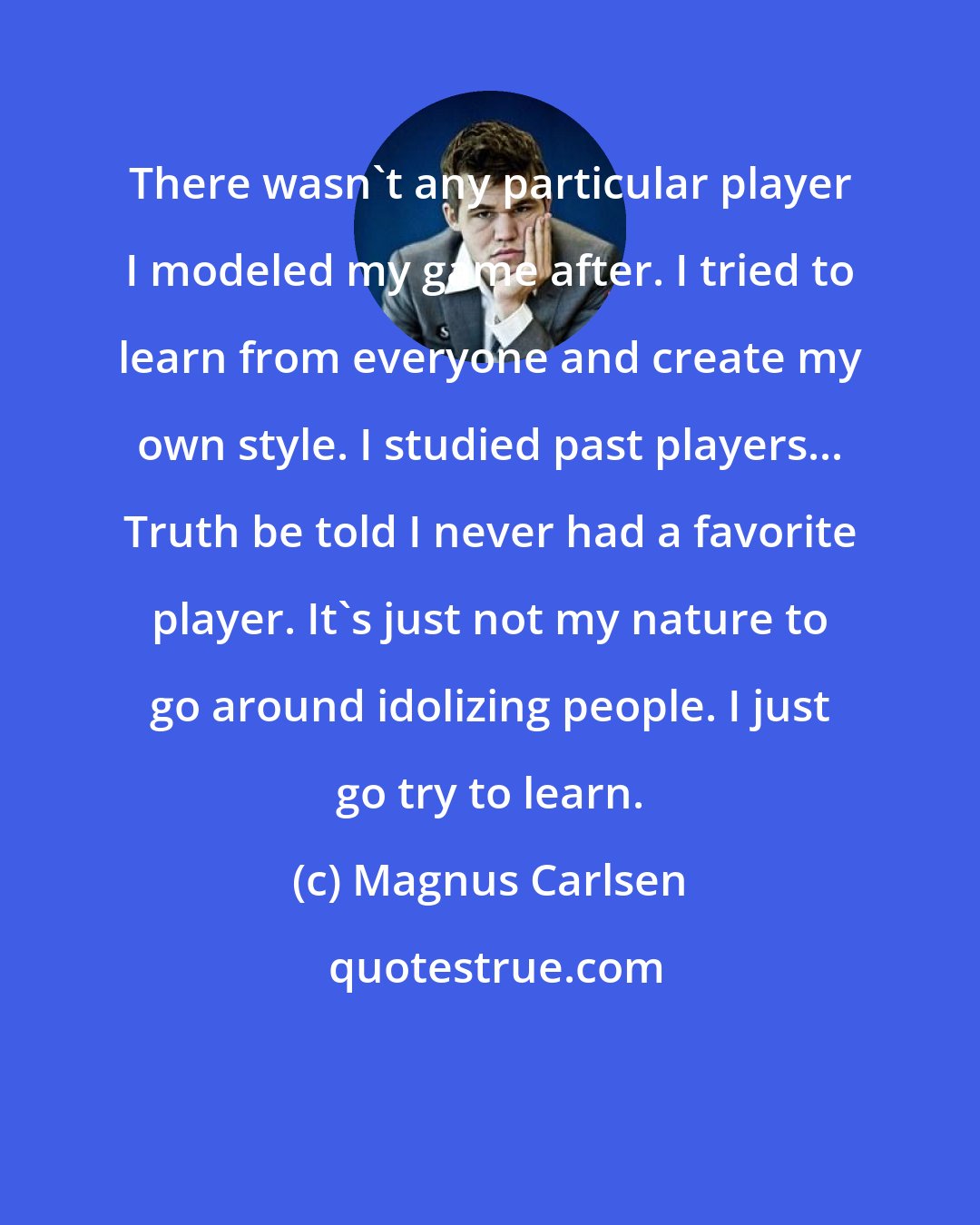 Magnus Carlsen: There wasn't any particular player I modeled my game after. I tried to learn from everyone and create my own style. I studied past players... Truth be told I never had a favorite player. It's just not my nature to go around idolizing people. I just go try to learn.