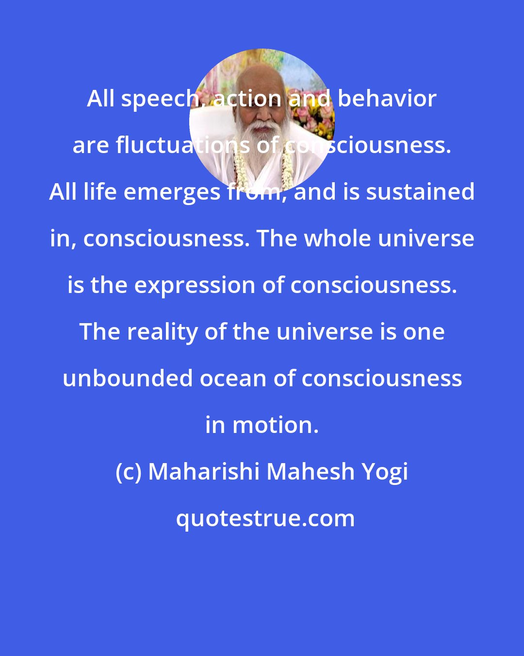 Maharishi Mahesh Yogi: All speech, action and behavior are fluctuations of consciousness. All life emerges from, and is sustained in, consciousness. The whole universe is the expression of consciousness. The reality of the universe is one unbounded ocean of consciousness in motion.