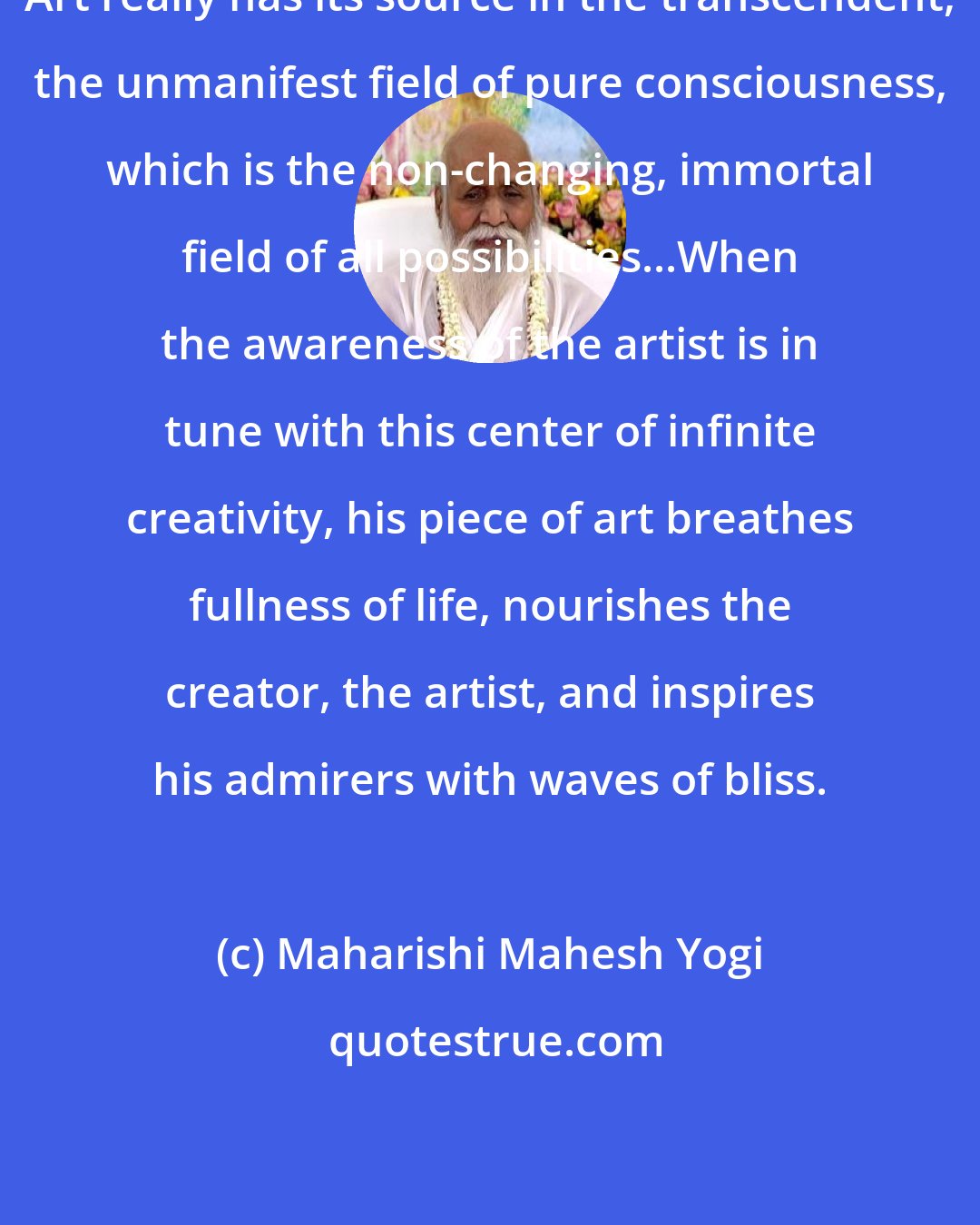 Maharishi Mahesh Yogi: Art really has its source in the transcendent, the unmanifest field of pure consciousness, which is the non-changing, immortal field of all possibilities...When the awareness of the artist is in tune with this center of infinite creativity, his piece of art breathes fullness of life, nourishes the creator, the artist, and inspires his admirers with waves of bliss.