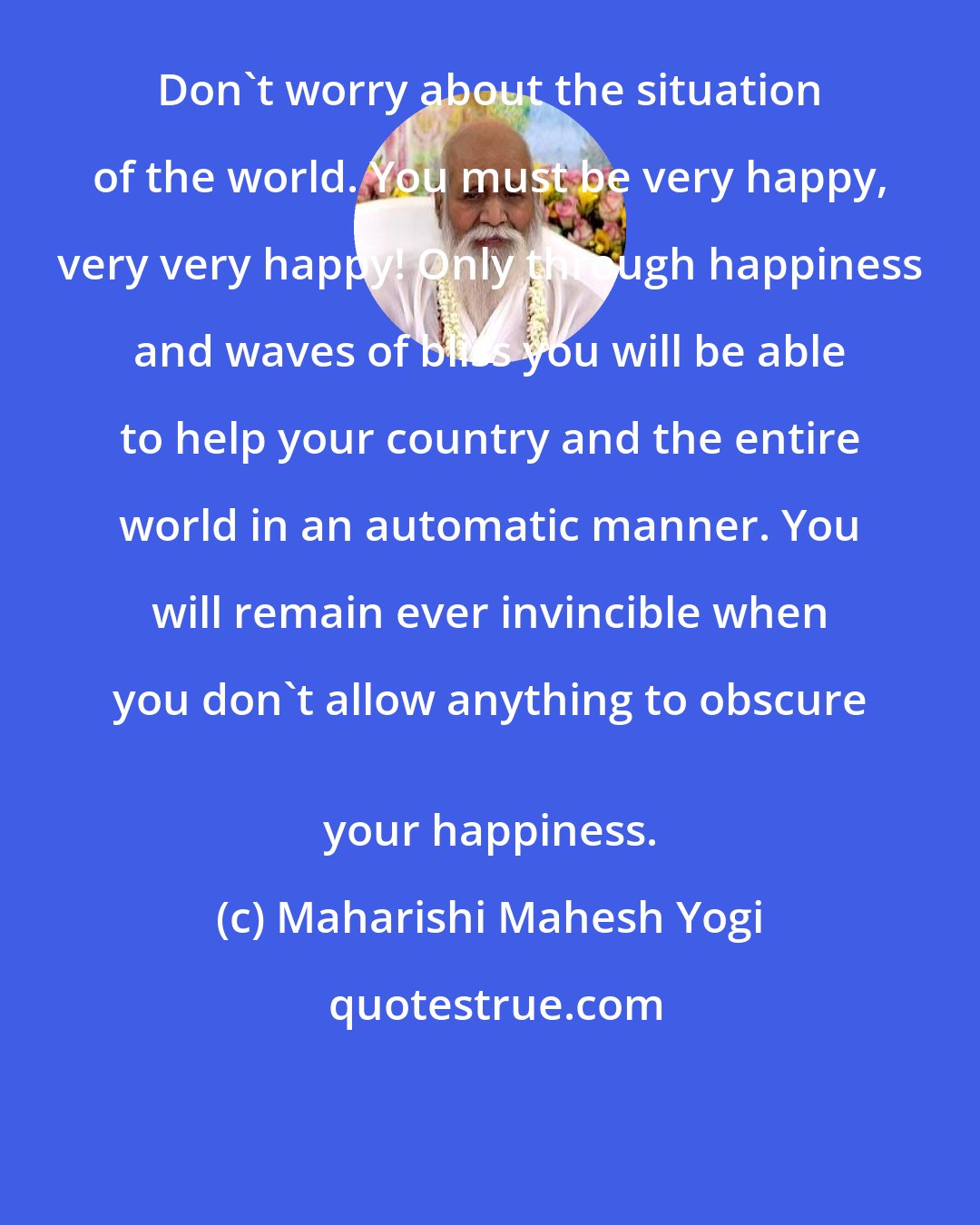 Maharishi Mahesh Yogi: Don't worry about the situation of the world. You must be very happy, very very happy! Only through happiness and waves of bliss you will be able to help your country and the entire world in an automatic manner. You will remain ever invincible when you don't allow anything to obscure 
 your happiness.