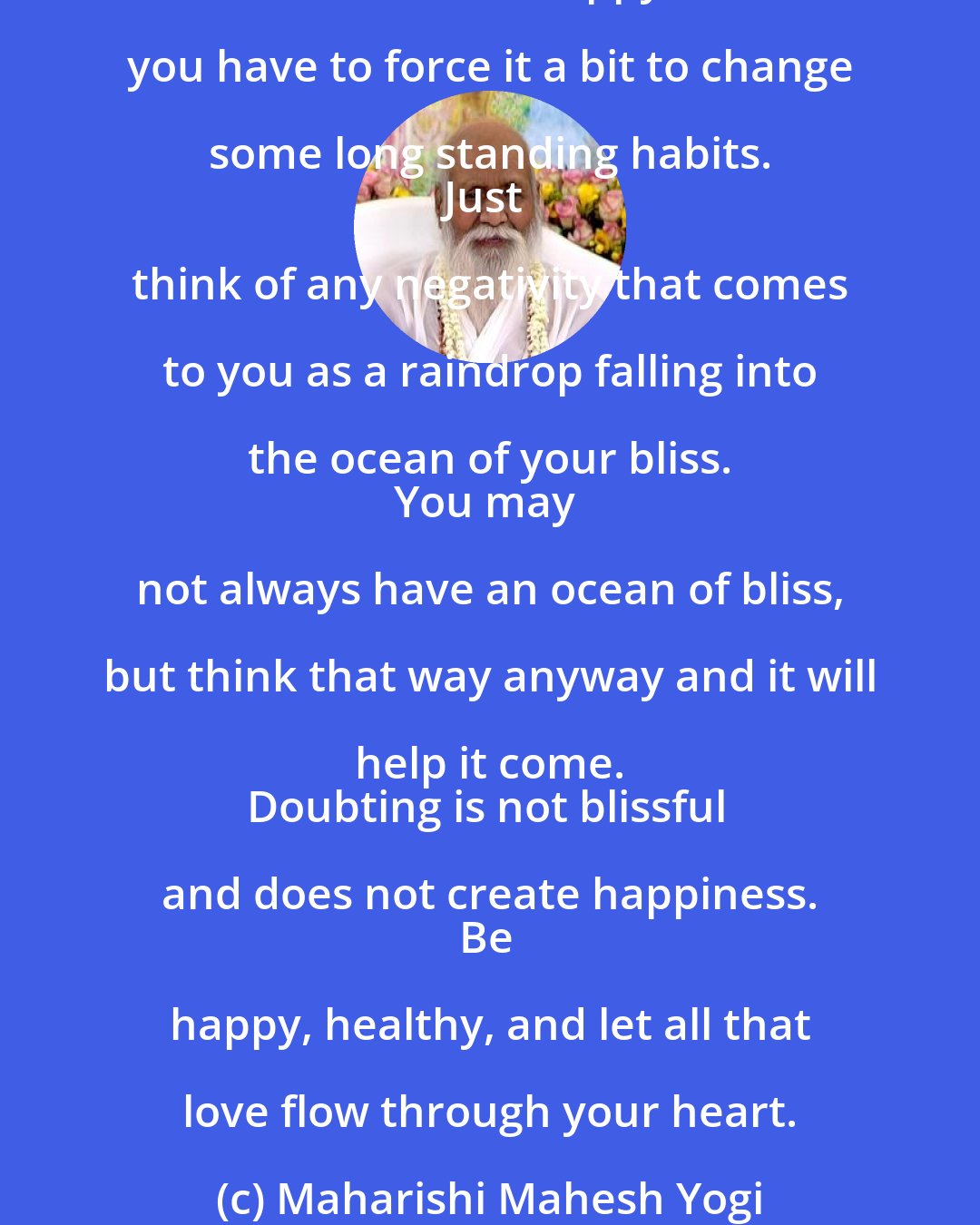 Maharishi Mahesh Yogi: Enjoy your life and be happy. 
Being happy is of the utmost importance. 
Success in anything is through happiness. 
More support of nature comes from being happy. 
Under all circumstances be happy, even if you have to force it a bit to change some long standing habits. 
Just think of any negativity that comes to you as a raindrop falling into the ocean of your bliss. 
You may not always have an ocean of bliss, but think that way anyway and it will help it come. 
Doubting is not blissful and does not create happiness. 
Be happy, healthy, and let all that love flow through your heart.