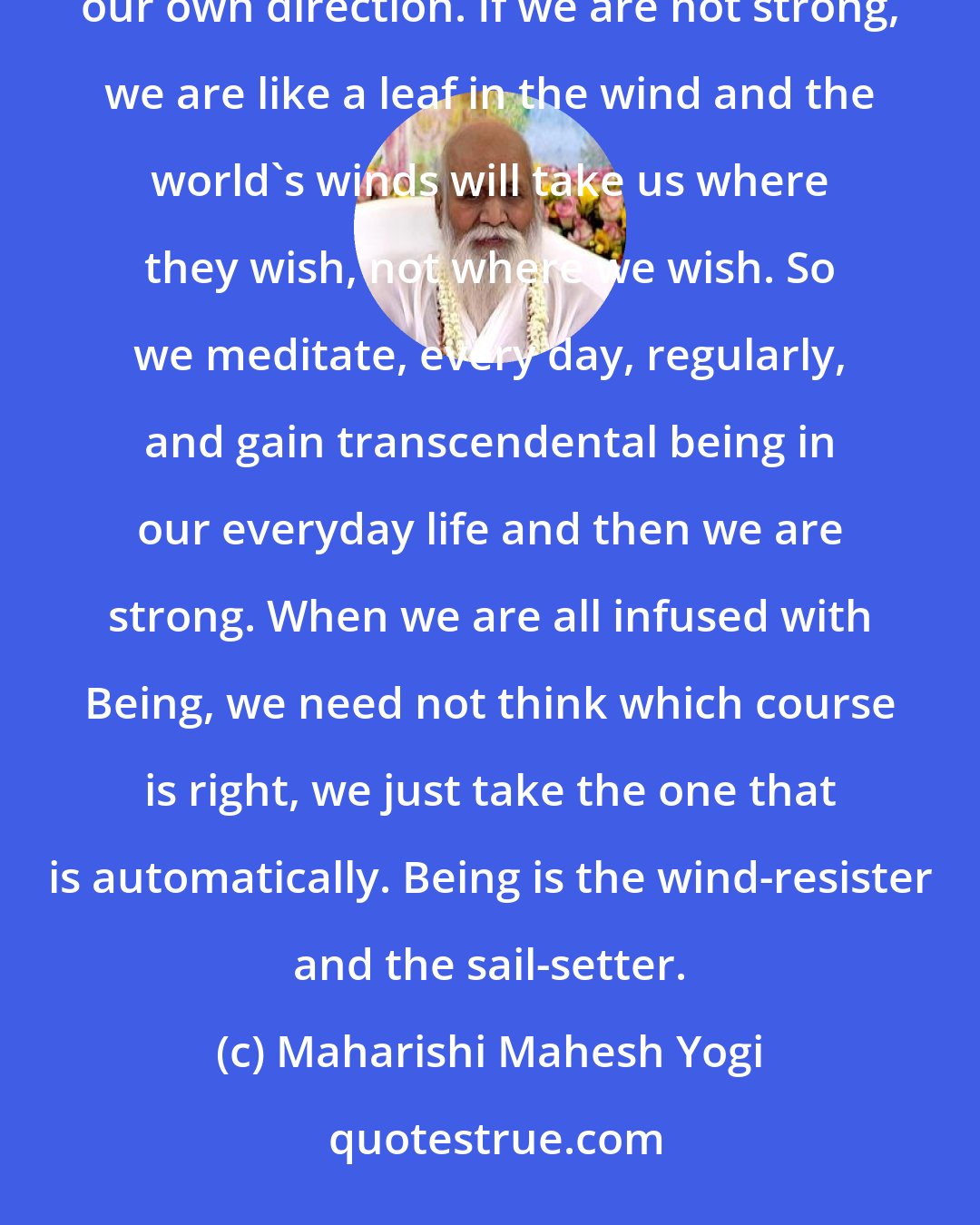 Maharishi Mahesh Yogi: If we are all strong, stable, we can set our sail with any wind in the world that comes along. We make up our own direction. If we are not strong, we are like a leaf in the wind and the world's winds will take us where they wish, not where we wish. So we meditate, every day, regularly, and gain transcendental being in our everyday life and then we are strong. When we are all infused with Being, we need not think which course is right, we just take the one that is automatically. Being is the wind-resister and the sail-setter.