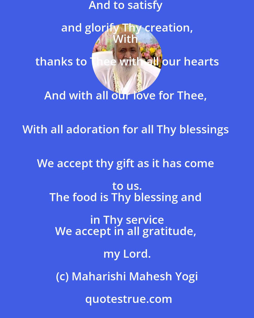 Maharishi Mahesh Yogi: In Thy fullness, my Lord, 
Filled with thy grace, 
For the purpose of union with Thee 
And to satisfy and glorify Thy creation, 
With thanks to Thee with all our hearts 
And with all our love for Thee, 
With all adoration for all Thy blessings 
We accept thy gift as it has come to us. 
The food is Thy blessing and in Thy service 
We accept in all gratitude, my Lord.