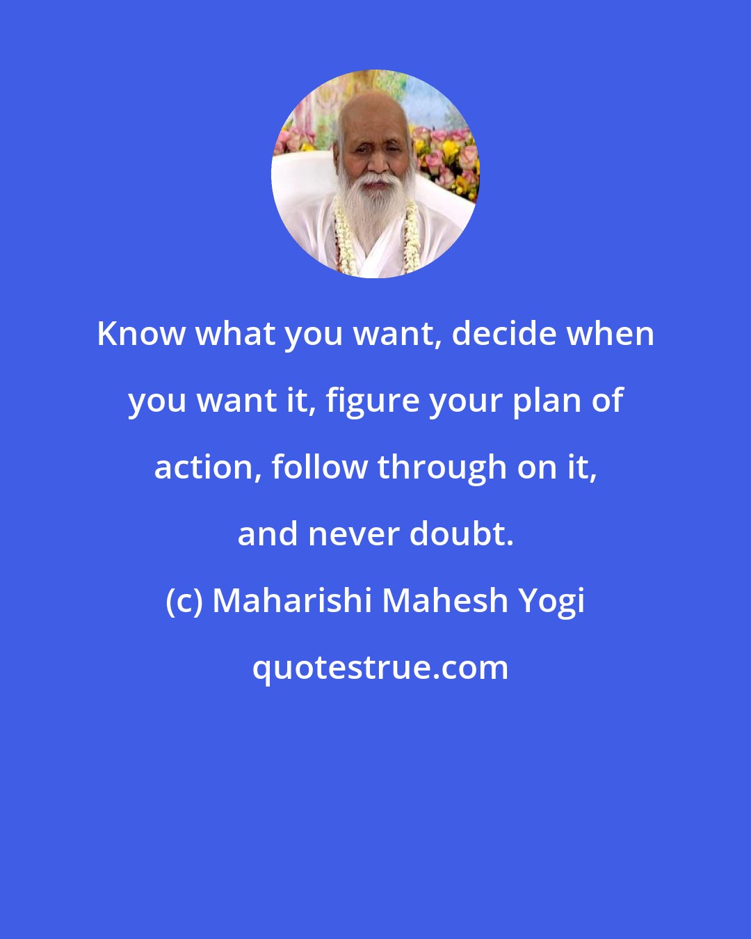 Maharishi Mahesh Yogi: Know what you want, decide when you want it, figure your plan of action, follow through on it, and never doubt.