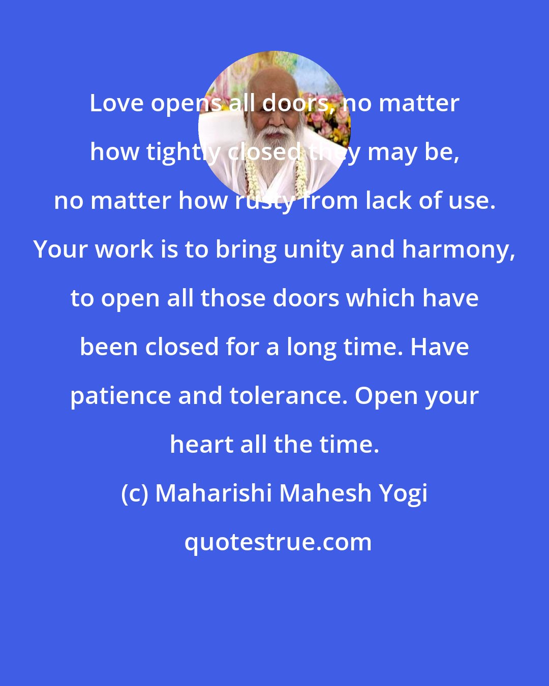 Maharishi Mahesh Yogi: Love opens all doors, no matter how tightly closed they may be, no matter how rusty from lack of use. Your work is to bring unity and harmony, to open all those doors which have been closed for a long time. Have patience and tolerance. Open your heart all the time.