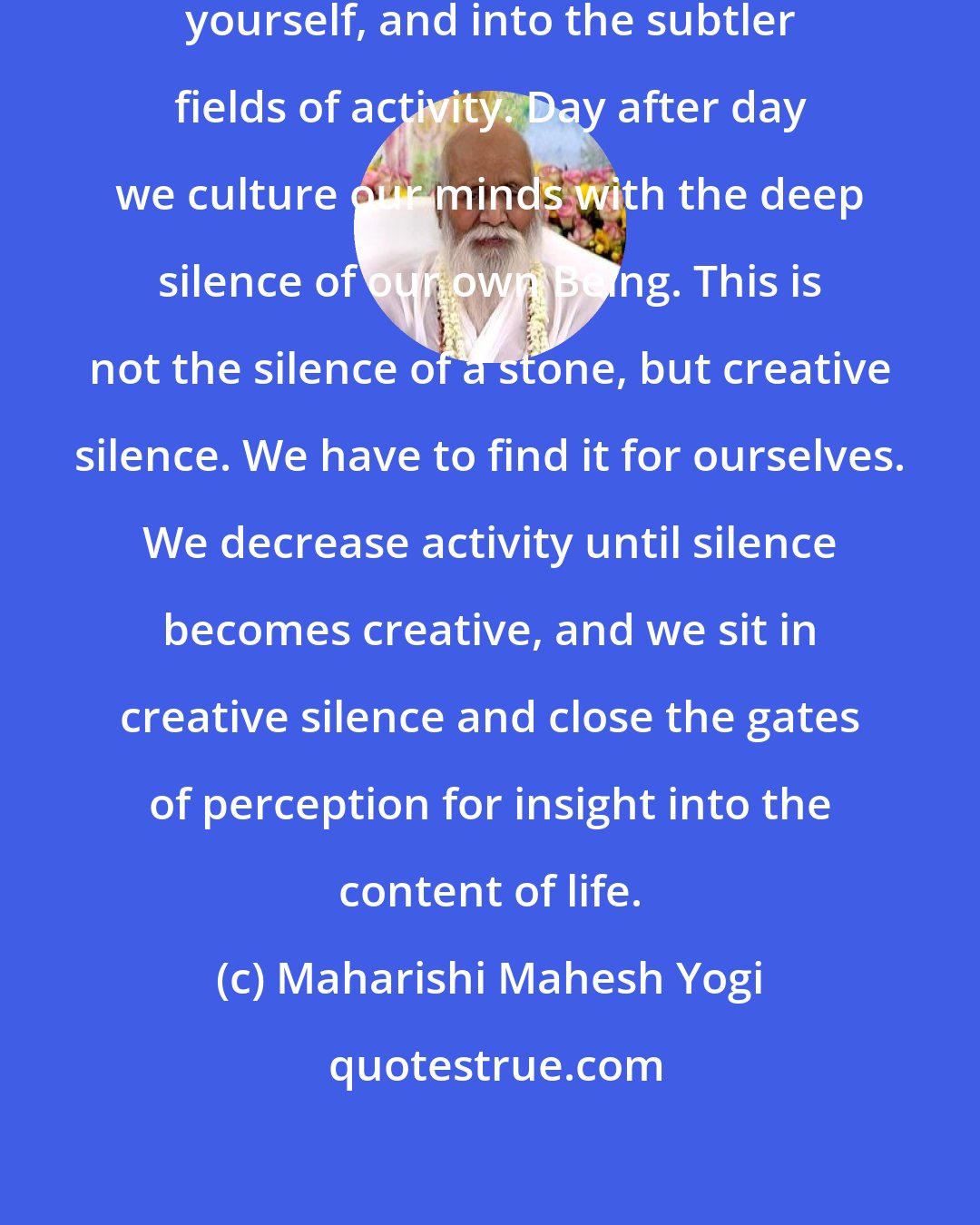 Maharishi Mahesh Yogi: Meditation is making research into yourself, and into the subtler fields of activity. Day after day we culture our minds with the deep silence of our own Being. This is not the silence of a stone, but creative silence. We have to find it for ourselves. We decrease activity until silence becomes creative, and we sit in creative silence and close the gates of perception for insight into the content of life.