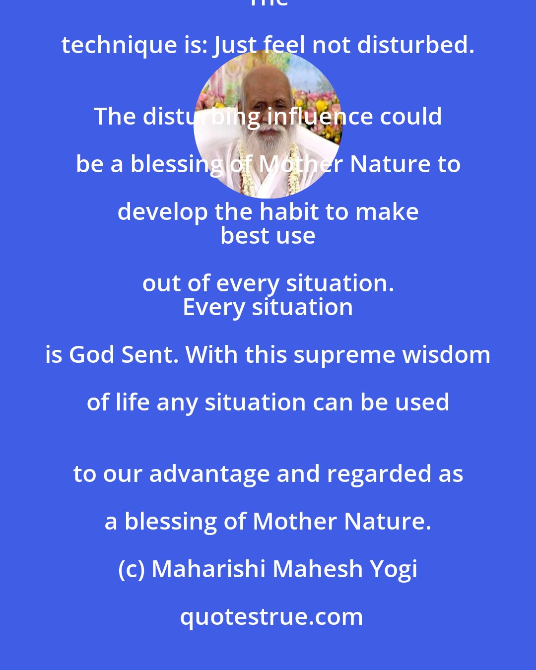 Maharishi Mahesh Yogi: The habit of quietly absorbing the shocks will be quite a great help to stabilize pure awareness. 
 The technique is: Just feel not disturbed. 
 The disturbing influence could be a blessing of Mother Nature to develop the habit to make 
 best use out of every situation. 
 Every situation is God Sent. With this supreme wisdom of life any situation can be used 
 to our advantage and regarded as a blessing of Mother Nature.