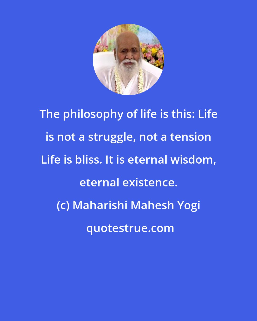 Maharishi Mahesh Yogi: The philosophy of life is this: Life is not a struggle, not a tension Life is bliss. It is eternal wisdom, eternal existence.