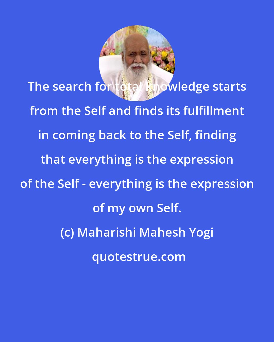 Maharishi Mahesh Yogi: The search for total knowledge starts from the Self and finds its fulfillment in coming back to the Self, finding that everything is the expression of the Self - everything is the expression of my own Self.