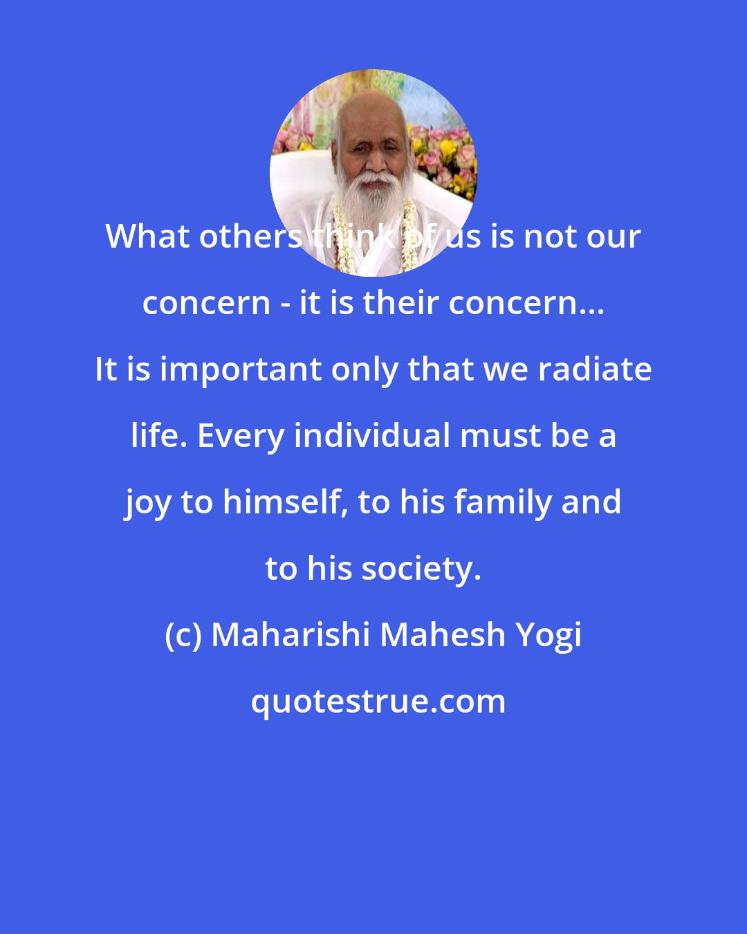 Maharishi Mahesh Yogi: What others think of us is not our concern - it is their concern... It is important only that we radiate life. Every individual must be a joy to himself, to his family and to his society.