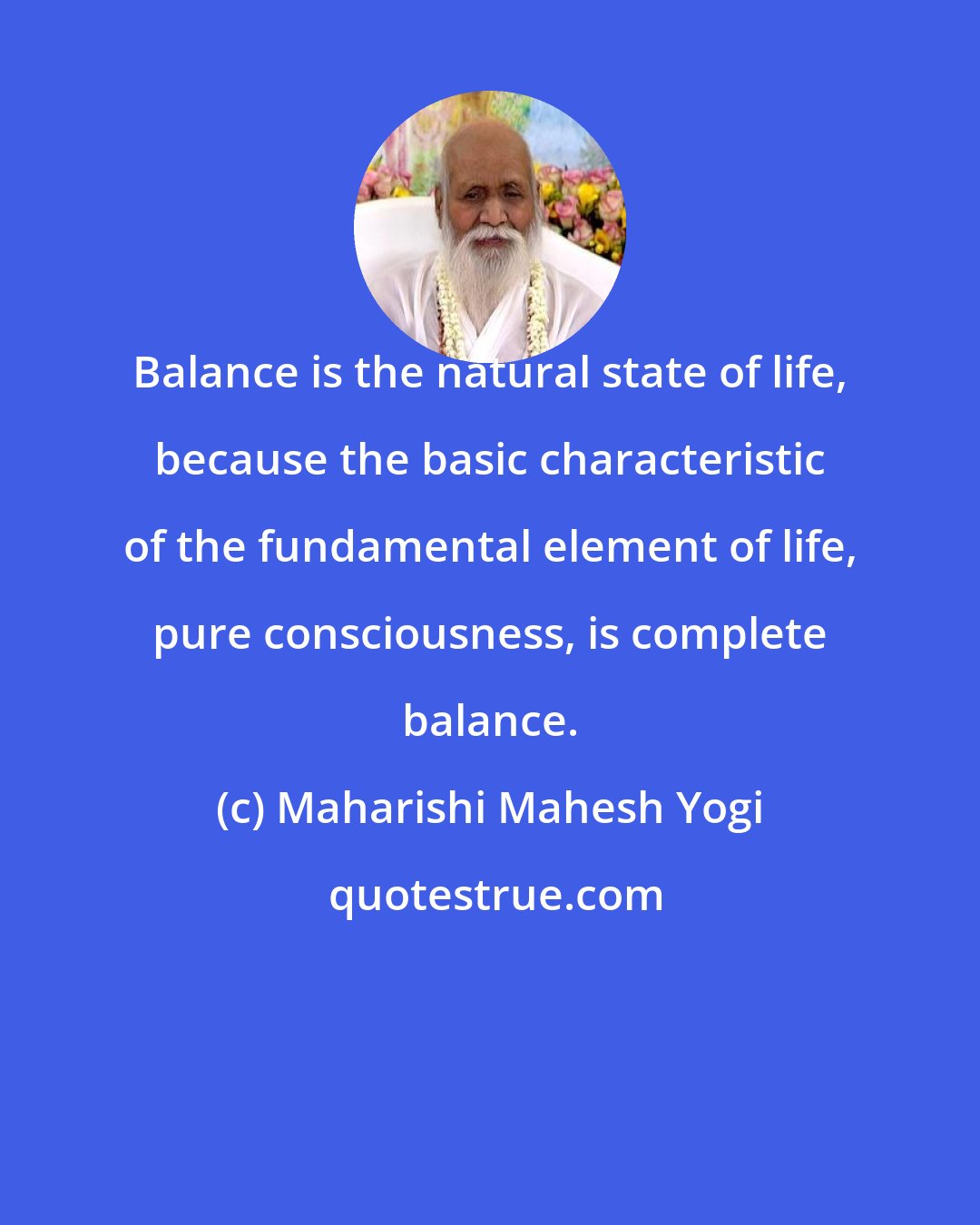 Maharishi Mahesh Yogi: Balance is the natural state of life, because the basic characteristic of the fundamental element of life, pure consciousness, is complete balance.