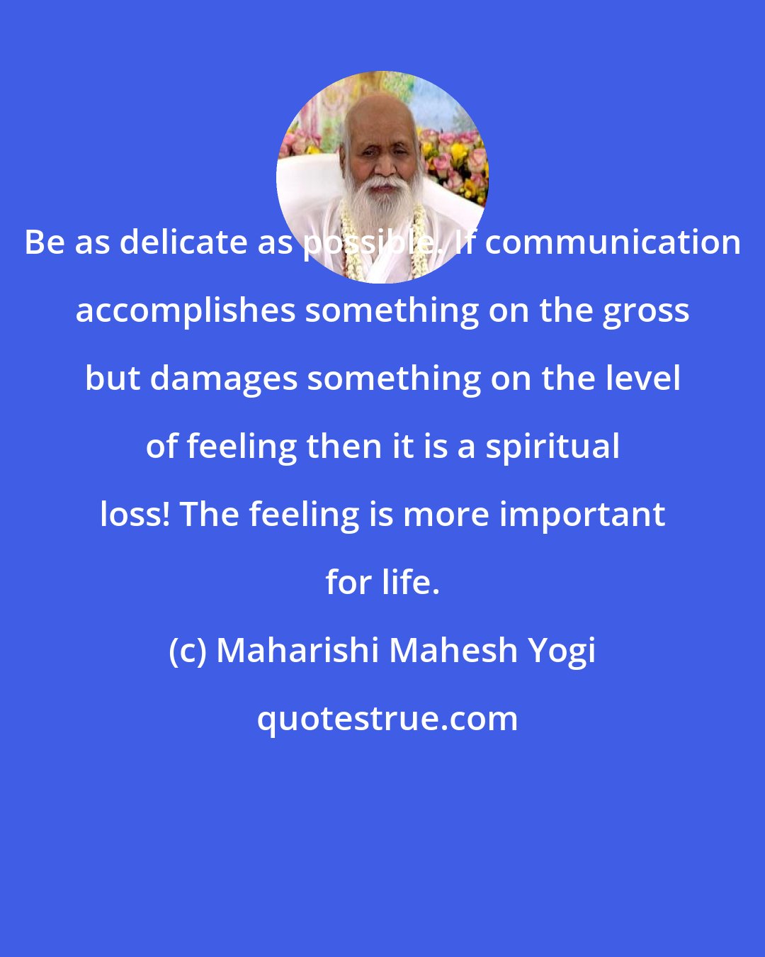 Maharishi Mahesh Yogi: Be as delicate as possible. If communication accomplishes something on the gross but damages something on the level of feeling then it is a spiritual loss! The feeling is more important for life.