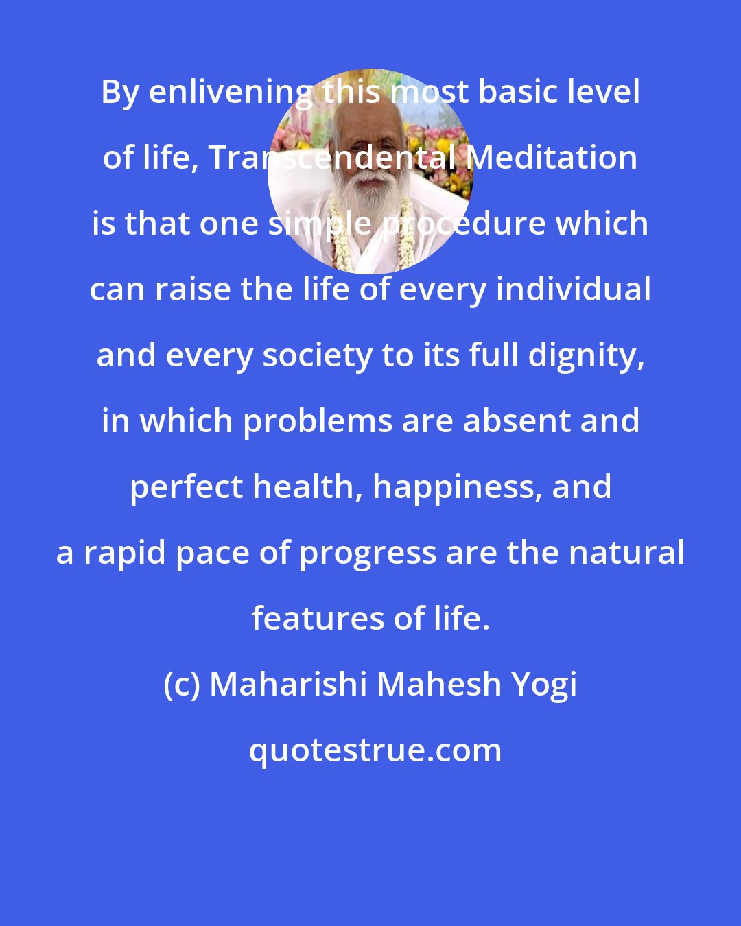 Maharishi Mahesh Yogi: By enlivening this most basic level of life, Transcendental Meditation is that one simple procedure which can raise the life of every individual and every society to its full dignity, in which problems are absent and perfect health, happiness, and a rapid pace of progress are the natural features of life.