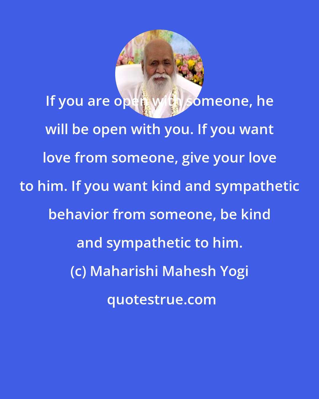 Maharishi Mahesh Yogi: If you are open with someone, he will be open with you. If you want love from someone, give your love to him. If you want kind and sympathetic behavior from someone, be kind and sympathetic to him.