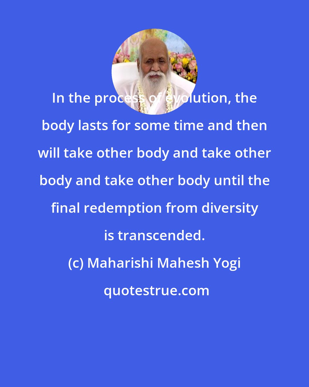 Maharishi Mahesh Yogi: In the process of evolution, the body lasts for some time and then will take other body and take other body and take other body until the final redemption from diversity is transcended.