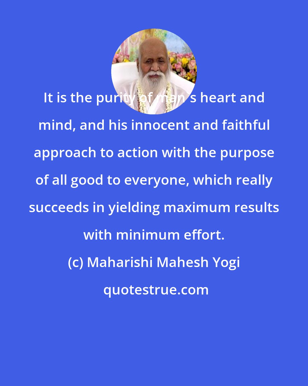 Maharishi Mahesh Yogi: It is the purity of man's heart and mind, and his innocent and faithful approach to action with the purpose of all good to everyone, which really succeeds in yielding maximum results with minimum effort.