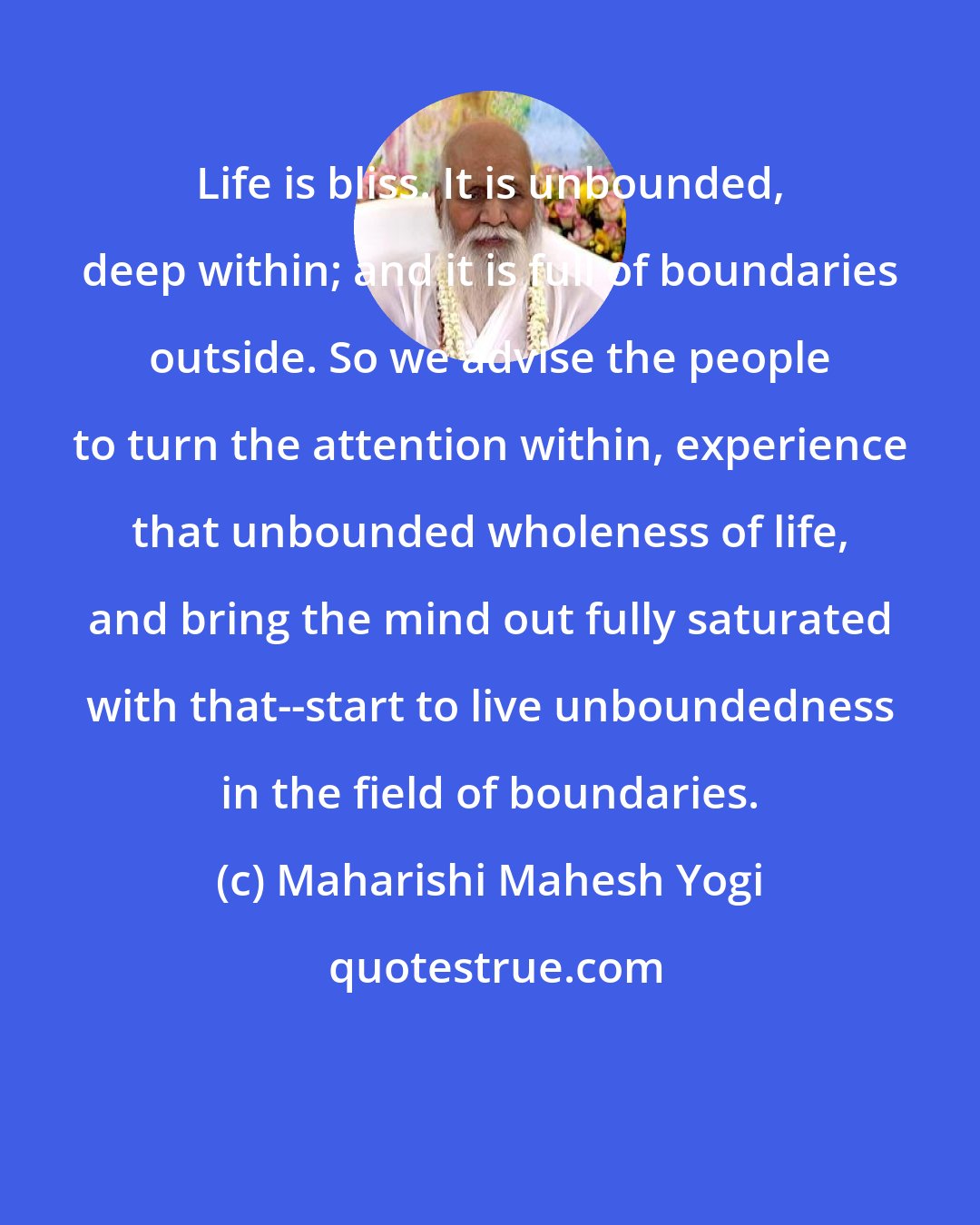 Maharishi Mahesh Yogi: Life is bliss. It is unbounded, deep within; and it is full of boundaries outside. So we advise the people to turn the attention within, experience that unbounded wholeness of life, and bring the mind out fully saturated with that--start to live unboundedness in the field of boundaries.