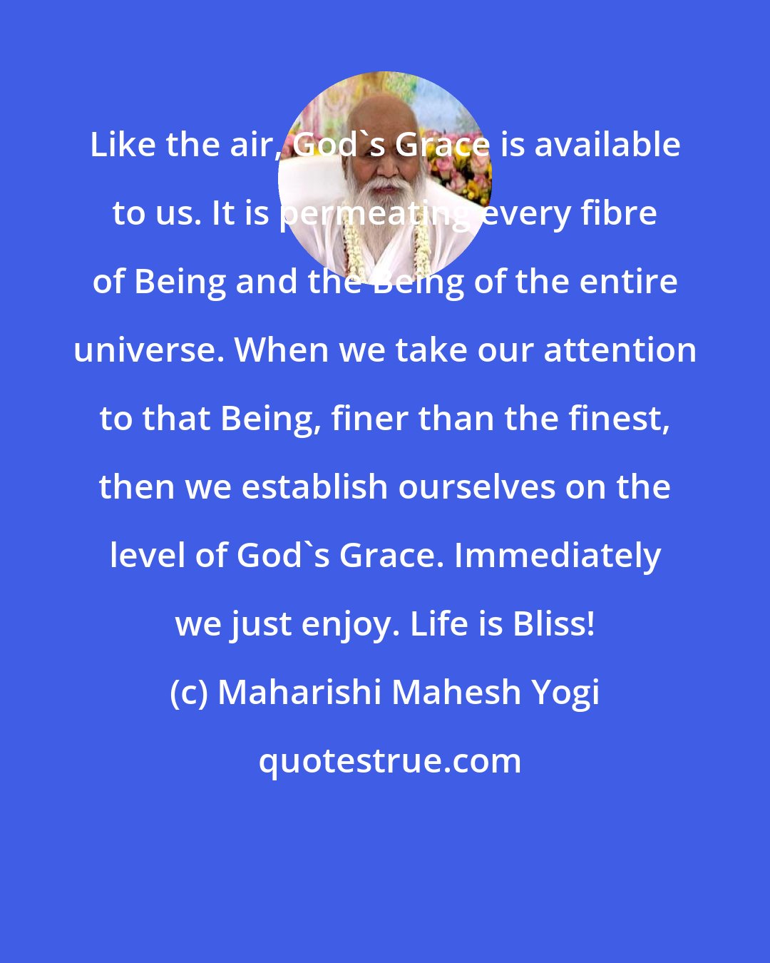 Maharishi Mahesh Yogi: Like the air, God's Grace is available to us. It is permeating every fibre of Being and the Being of the entire universe. When we take our attention to that Being, finer than the finest, then we establish ourselves on the level of God's Grace. Immediately we just enjoy. Life is Bliss!