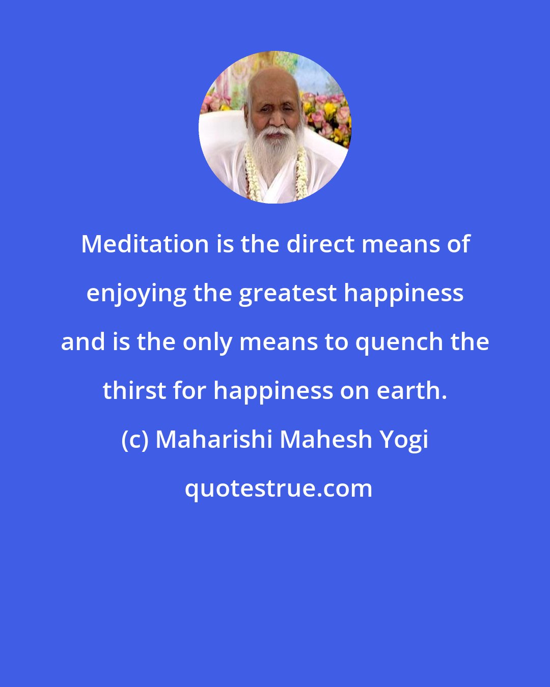 Maharishi Mahesh Yogi: Meditation is the direct means of enjoying the greatest happiness and is the only means to quench the thirst for happiness on earth.