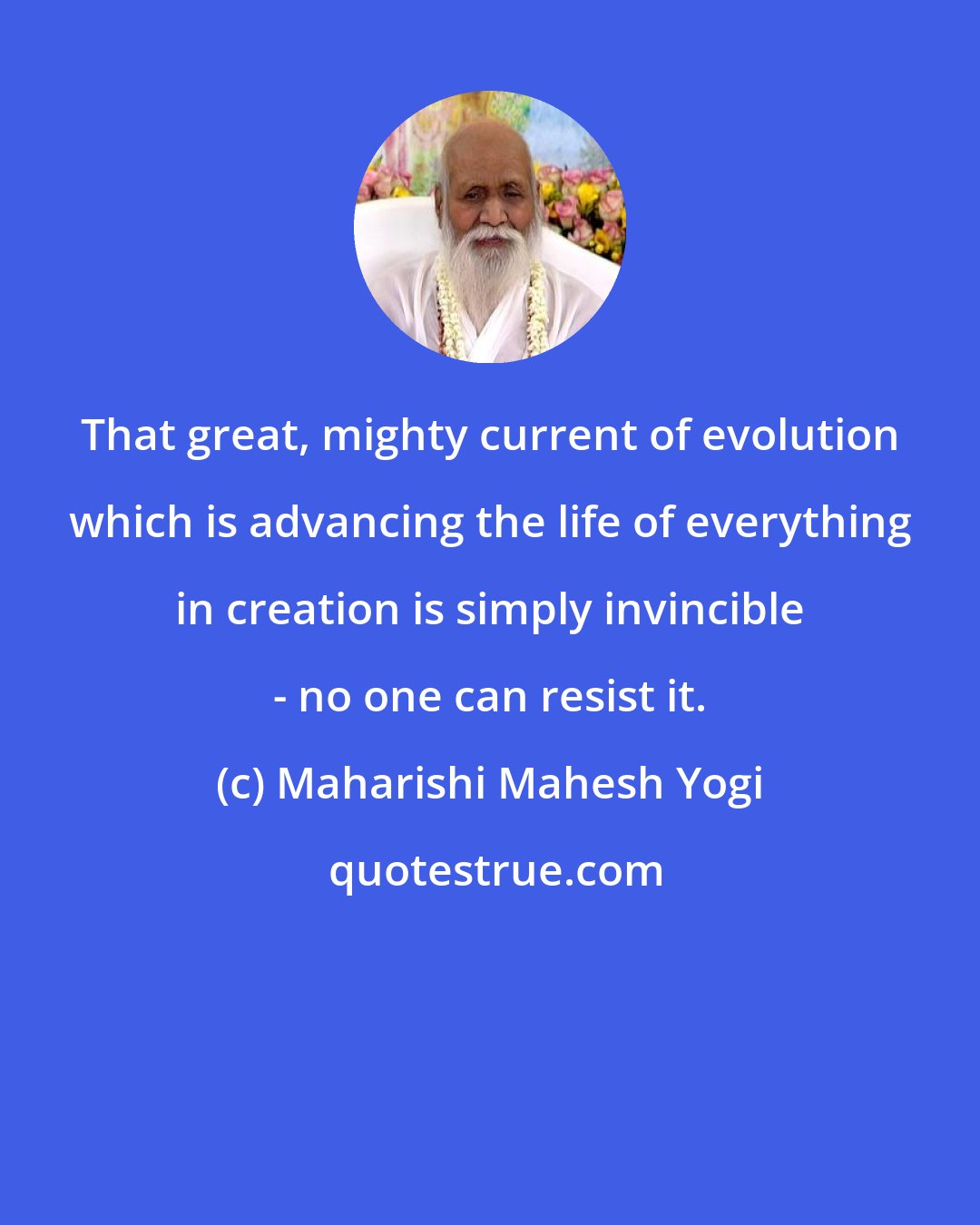 Maharishi Mahesh Yogi: That great, mighty current of evolution which is advancing the life of everything in creation is simply invincible - no one can resist it.