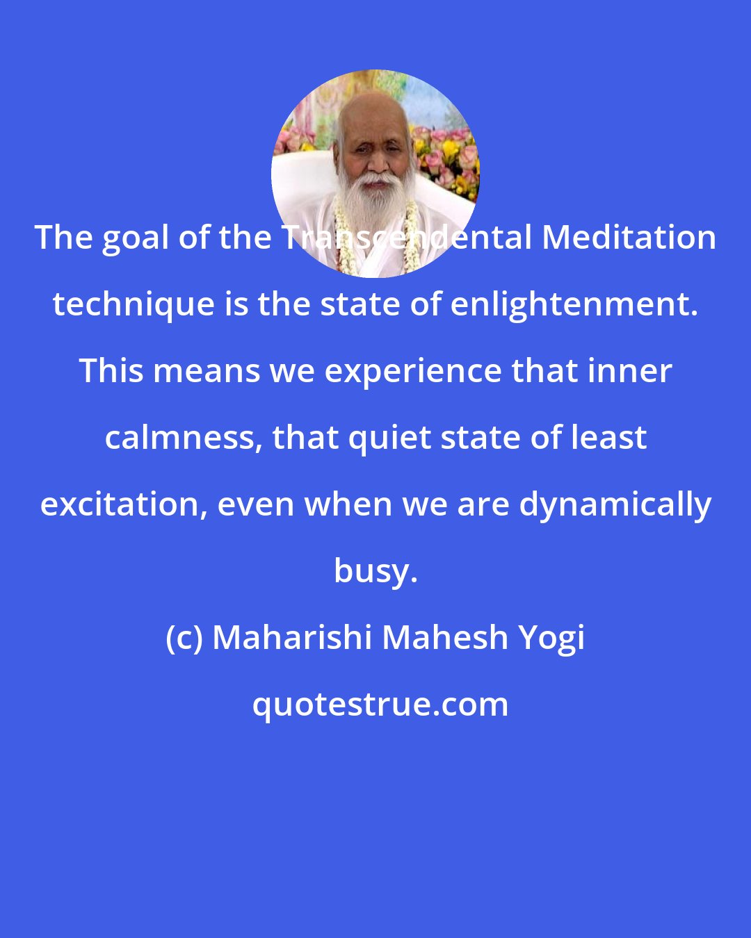 Maharishi Mahesh Yogi: The goal of the Transcendental Meditation technique is the state of enlightenment. This means we experience that inner calmness, that quiet state of least excitation, even when we are dynamically busy.