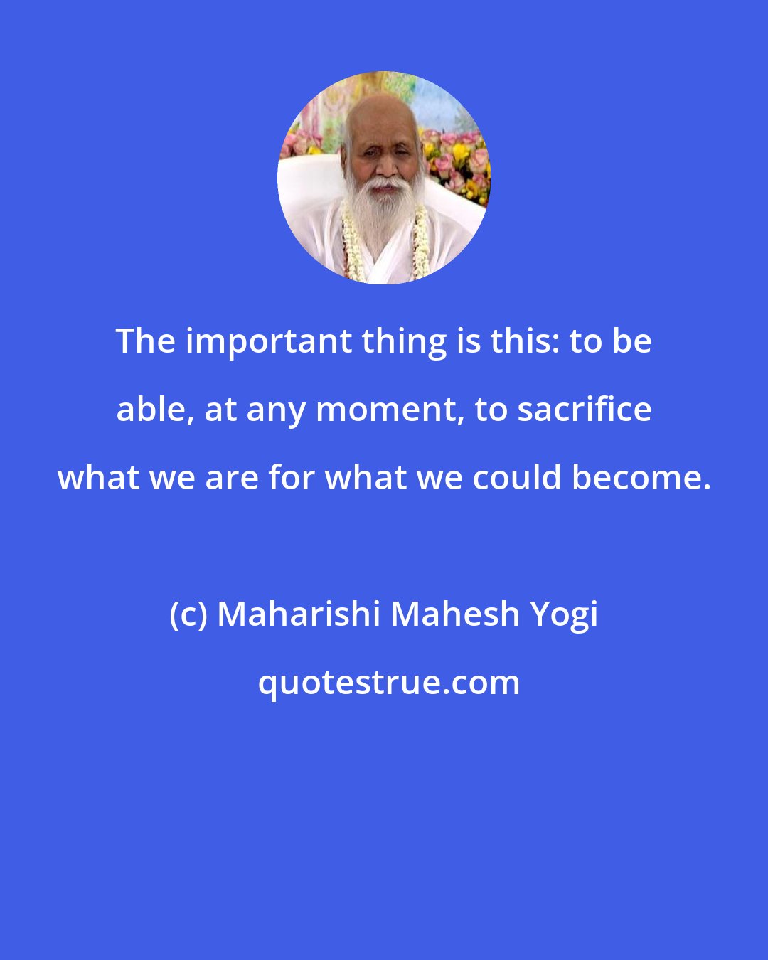 Maharishi Mahesh Yogi: The important thing is this: to be able, at any moment, to sacrifice what we are for what we could become.