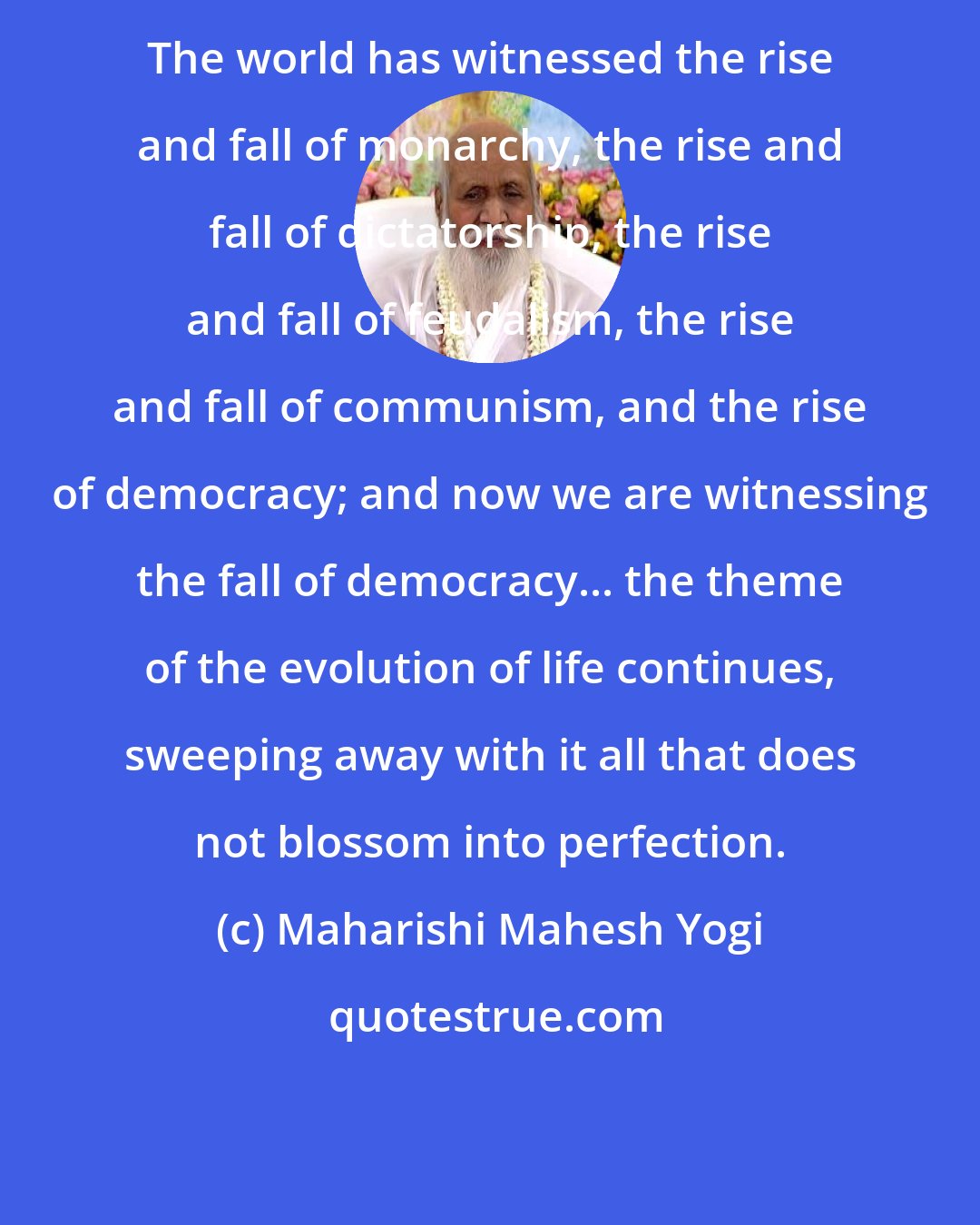 Maharishi Mahesh Yogi: The world has witnessed the rise and fall of monarchy, the rise and fall of dictatorship, the rise and fall of feudalism, the rise and fall of communism, and the rise of democracy; and now we are witnessing the fall of democracy... the theme of the evolution of life continues, sweeping away with it all that does not blossom into perfection.