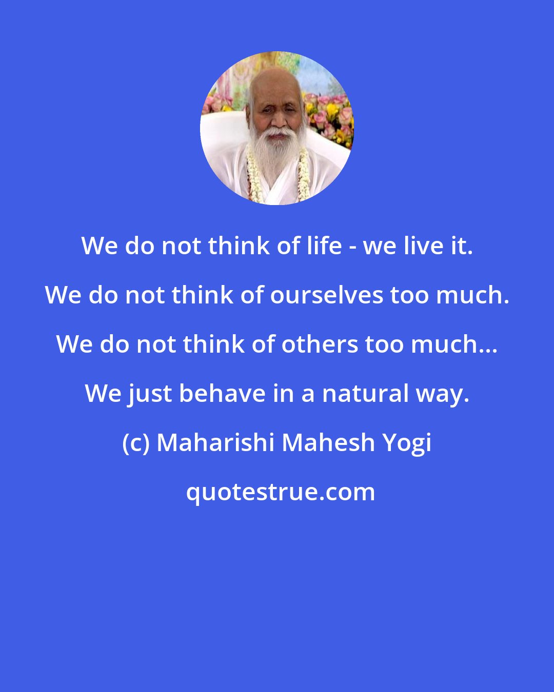 Maharishi Mahesh Yogi: We do not think of life - we live it. We do not think of ourselves too much. We do not think of others too much... We just behave in a natural way.