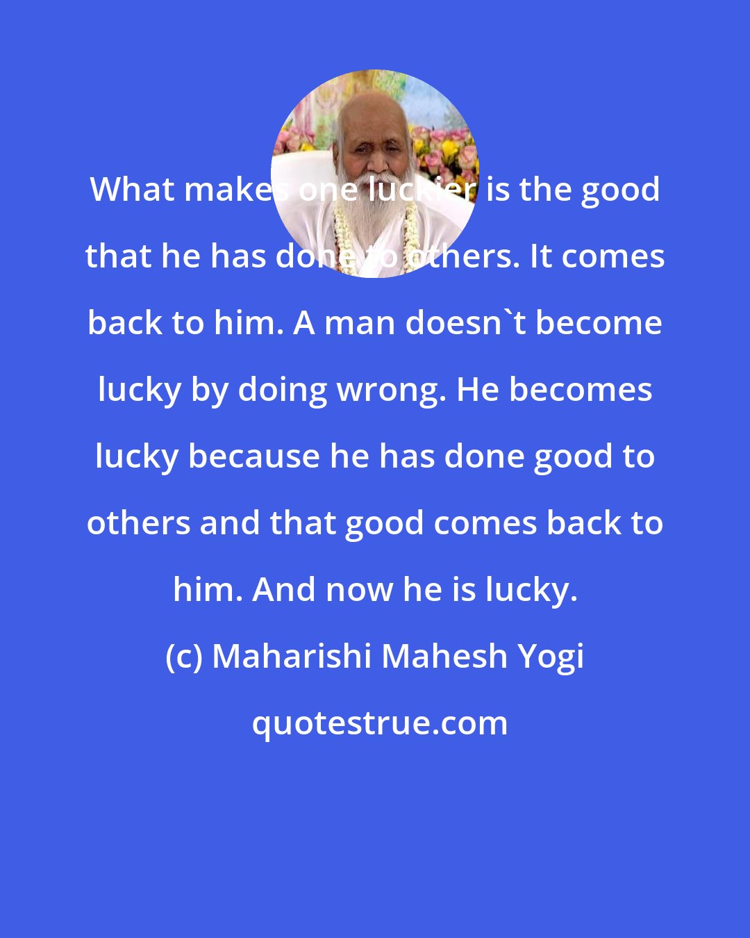 Maharishi Mahesh Yogi: What makes one luckier is the good that he has done to others. It comes back to him. A man doesn't become lucky by doing wrong. He becomes lucky because he has done good to others and that good comes back to him. And now he is lucky.