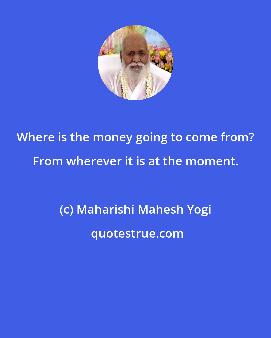 Maharishi Mahesh Yogi: Where is the money going to come from? From wherever it is at the moment.